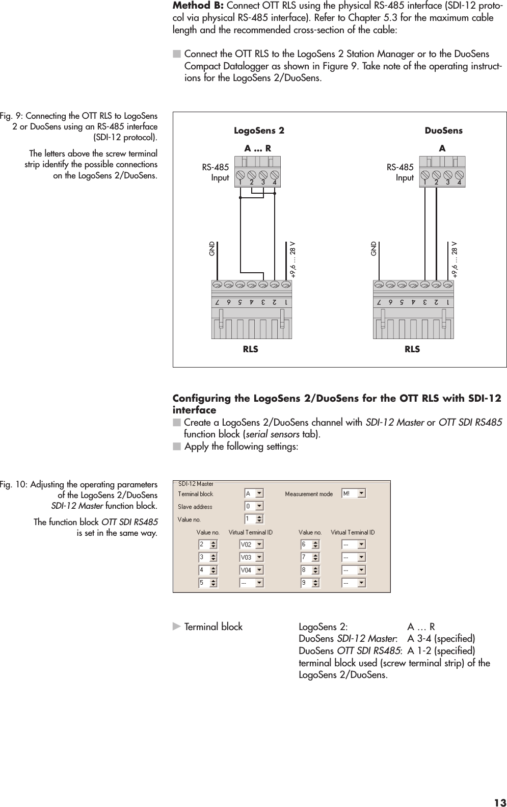 Method B: Connect OTT RLS using the physical RS-485 interface (SDI-12 proto-col via physical RS-485 interface). Refer to Chapter 5.3 for the maximum cablelength and the recommended cross-section of the cable:ⅥConnect the OTT RLS to the LogoSens 2 Station Manager or to the DuoSensCompact Datalogger as shown in Figure 9. Take note of the operating instruct-ions for the LogoSens 2/DuoSens.Configuring the LogoSens 2/DuoSens for the OTT RLS with SDI-12interfaceⅥCreate a LogoSens 2/DuoSens channel with SDI-12 Masteror OTT SDI RS485function block (serial sensorstab).ⅥApply the following settings:ᮣTerminal block LogoSens 2: A … R DuoSens SDI-12 Master: A 3-4 (specified) DuoSens OTT SDI RS485: A 1-2 (specified)terminal block used (screw terminal strip) of theLogoSens 2/DuoSens.Fig. 10: Adjusting the operating parametersof the LogoSens 2/DuoSensSDI-12 Master function block.The function block OTT SDI RS485is set in the same way.RS-485InputA … R4312 LogoSens 2RS-485InputARLS4312 DuoSensRLS54231765423176GND+9,6 … 28 VGND+9,6 … 28 VFig. 9: Connecting the OTT RLS to LogoSens2 or DuoSens using an RS-485 interface(SDI-12 protocol).The letters above the screw terminalstrip identify the possible connectionson the LogoSens 2/DuoSens.13