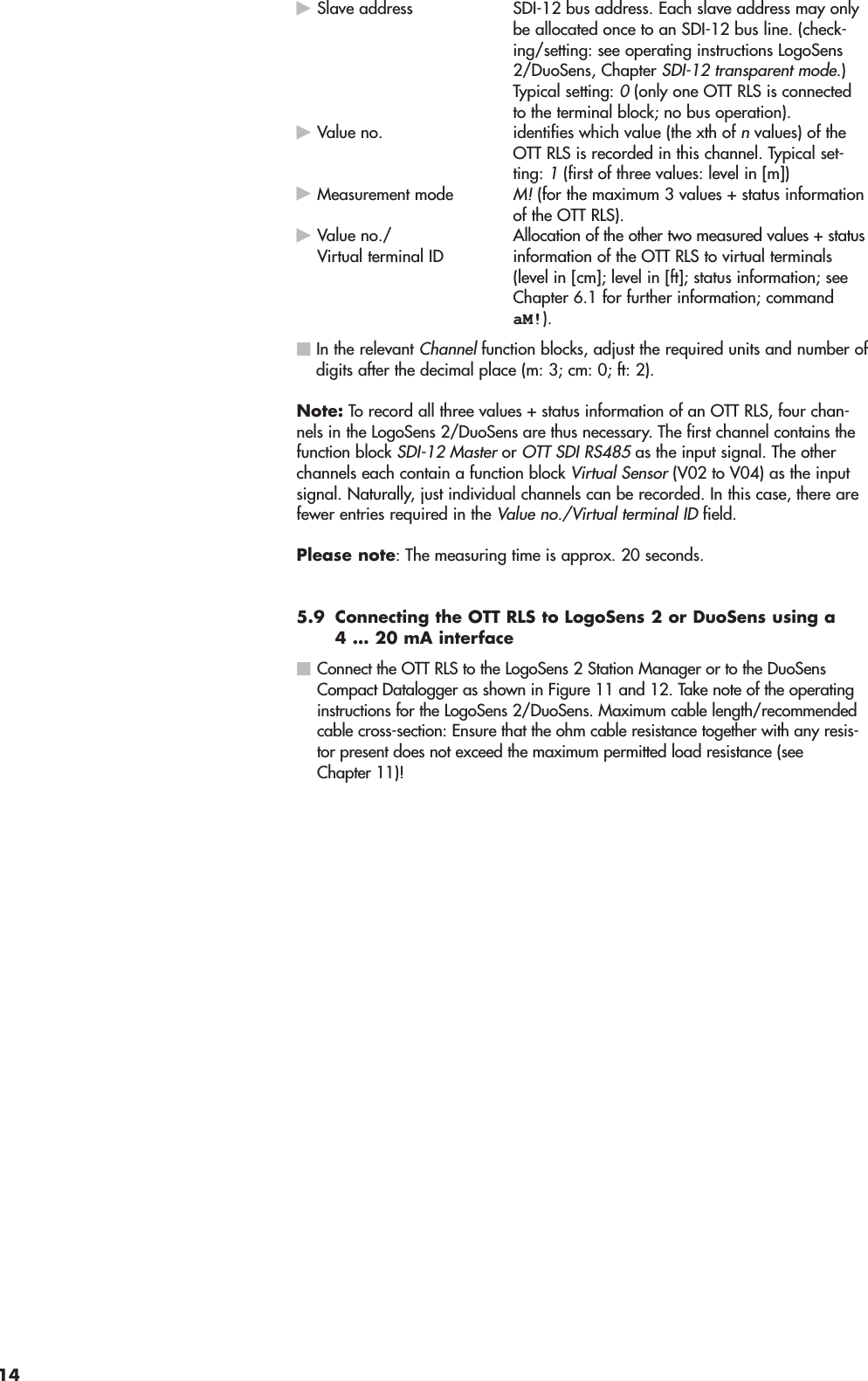 ᮣSlave address SDI-12 bus address. Each slave address may onlybe allocated once to an SDI-12 bus line. (check-ing/setting: see operating instructions LogoSens2/DuoSens, Chapter SDI-12 transparent mode.)Typical setting: 0(only one OTT RLS is connectedto the terminal block; no bus operation).ᮣValue no. identifies which value (the xth of nvalues) of theOTT RLS is recorded in this channel. Typical set-ting:1(first of three values: level in [m])ᮣMeasurement modeM!(for the maximum 3 values + status informationof the OTT RLS).ᮣAllocation of the other two measured values + statusinformation of the OTT RLS to virtual terminals(level in [cm]; level in [ft]; status information; seeChapter 6.1 for further information; commandaM!).ⅥIn the relevant Channelfunction blocks, adjust the required units and number ofdigits after the decimal place (m: 3; cm: 0; ft: 2).Note: To record all three values + status information of an OTT RLS, four chan-nels in the LogoSens 2/DuoSens are thus necessary. The first channel contains thefunction block SDI-12 Masteror OTT SDI RS485as the input signal. The otherchannels each contain a function block Virtual Sensor(V02 to V04) as the inputsignal. Naturally, just individual channels can be recorded. In this case, there arefewer entries required in the Value no./Virtual terminal IDfield.Please note: The measuring time is approx. 20 seconds.5.9 Connecting the OTT RLS to LogoSens 2 or DuoSens using a4 … 20 mA interfaceⅥConnect the OTT RLS to the LogoSens 2 Station Manager or to the DuoSensCompact Datalogger as shown in Figure 11 and 12. Take note of the operatinginstructions for the LogoSens 2/DuoSens. Maximum cable length/recommendedcable cross-section: Ensure that the ohm cable resistance together with any resis-tor present does not exceed the maximum permitted load resistance (seeChapter 11)!Value no./Virtual terminal ID14
