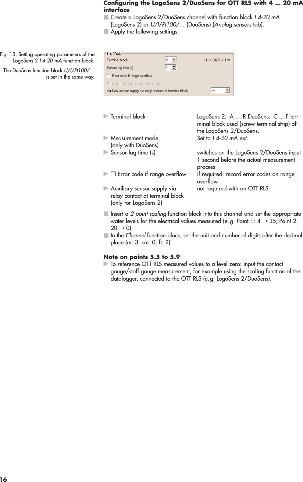 Configuring the LogoSens 2/DuoSens for OTT RLS with 4 … 20 mAinterfaceⅥCreate a LogoSens 2/DuoSens channel with function block I 4-20 mA(LogoSens 2) orU/I/Pt100/…(DuoSens) (Analog sensors tab).ⅥApply the following settings:ᮣTerminal block LogoSens 2: A … R DuoSens: C ... F ter-minal block used (screw terminal strip) ofthe LogoSens 2/DuoSens.ᮣSet to I 4-20 mA ext.ᮣSensor lag time (s) switches on the LogoSens 2/DuoSens input1 second before the actual measurementprocessᮣif required: record error codes on rangeoverflowᮣnot required with an OTT RLSⅥInsert a 2-point scalingfunction block into this channel and set the appropriatewater levels for the electrical values measured (e. g. Point 1: 4 ➝35; Point 2:20 ➝0).ⅥIn the Channelfunction block, set the unit and number of digits after the decimalplace (m: 3; cm: 0; ft: 2).Note on points 5.5 to 5.9ᮣTo reference OTT RLS measured values to a level zero: Input the contactgauge/staff gauge measurement, for example using the scaling function of thedatalogger, connected to the OTT RLS (e.g. LogoSens 2/DuoSens).Auxiliary sensor supply viarelay contact at terminal block(only for LogoSens 2)□Error code if range overflowMeasurement mode(only with DuoSens)Fig. 13: Setting operating parameters of theLogoSens 2 I 4-20 mAfunction block.The DuoSens function block U/I/Pt100/…is set in the same way.16