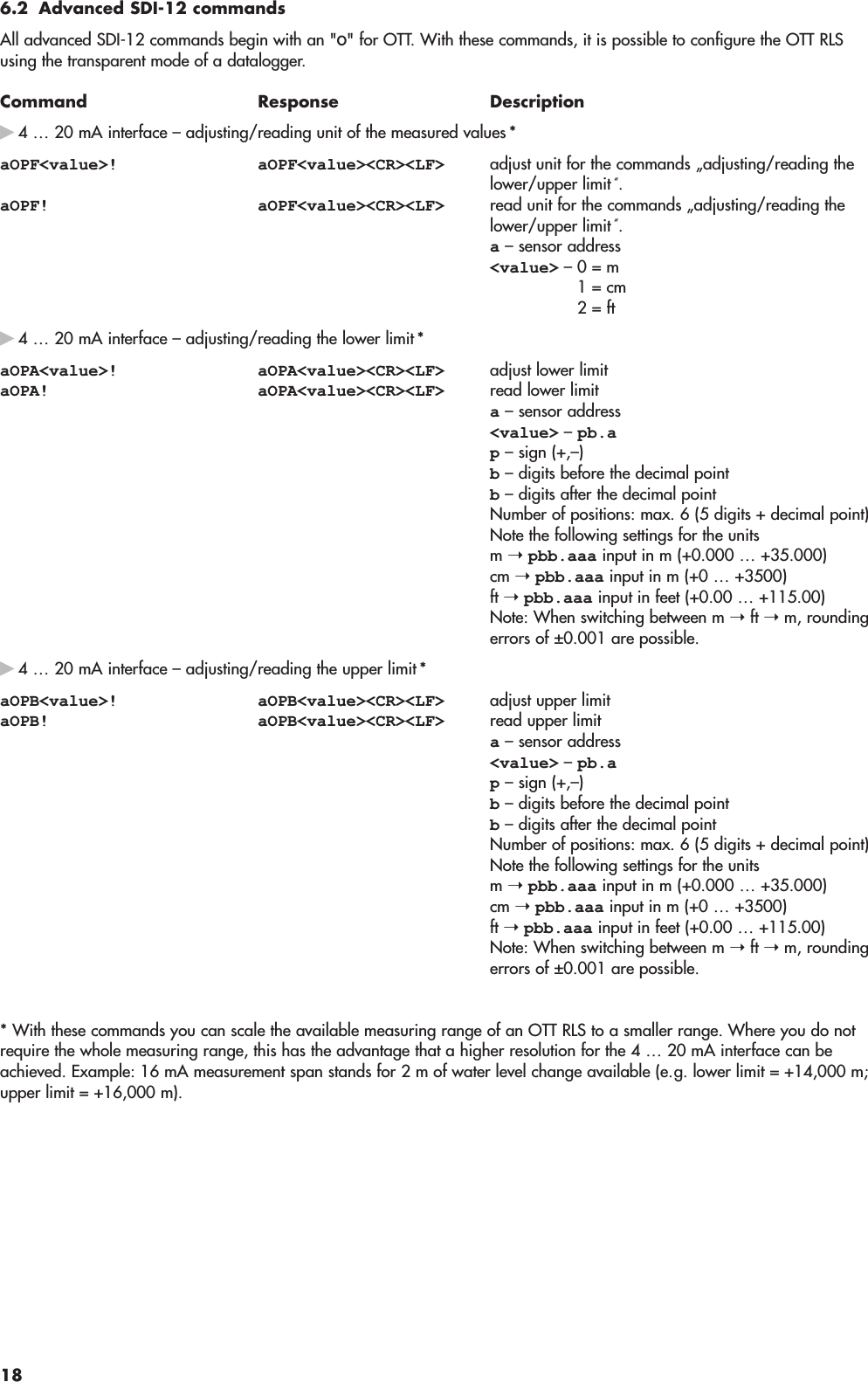 6.2 Advanced SDI-12 commandsAll advanced SDI-12 commands begin with an &quot;O&quot; for OTT. With these commands, it is possible to configure the OTT RLSusing the transparent mode of a datalogger.Command Response Descriptionᮣ4 … 20 mA interface – adjusting/reading unit of the measured values *aOPF&lt;value&gt;! aOPF&lt;value&gt;&lt;CR&gt;&lt;LF&gt; adjust unit for the commands „adjusting/reading thelower/upper limit “.aOPF! aOPF&lt;value&gt;&lt;CR&gt;&lt;LF&gt; read unit for the commands „adjusting/reading thelower/upper limit “.a– sensor address&lt;value&gt; – 0 = m1 = cm2 = ftᮣ4 … 20 mA interface – adjusting/reading the lower limit *aOPA&lt;value&gt;! aOPA&lt;value&gt;&lt;CR&gt;&lt;LF&gt; adjust lower limitaOPA! aOPA&lt;value&gt;&lt;CR&gt;&lt;LF&gt; read lower limita– sensor address&lt;value&gt; – pb.ap– sign (+,–)b– digits before the decimal pointb– digits after the decimal pointNumber of positions: max. 6 (5 digits + decimal point)Note the following settings for the unitsm ➝pbb.aaa input in m (+0.000 … +35.000)cm ➝pbb.aaa input in m (+0 … +3500)ft ➝pbb.aaa input in feet (+0.00 … +115.00)Note: When switching between m ➝ft ➝m, roundingerrors of ±0.001 are possible.ᮣ4 … 20 mA interface – adjusting/reading the upper limit *aOPB&lt;value&gt;! aOPB&lt;value&gt;&lt;CR&gt;&lt;LF&gt; adjust upper limitaOPB! aOPB&lt;value&gt;&lt;CR&gt;&lt;LF&gt; read upper limita– sensor address&lt;value&gt; – pb.ap– sign (+,–)b– digits before the decimal pointb– digits after the decimal pointNumber of positions: max. 6 (5 digits + decimal point)Note the following settings for the unitsm ➝pbb.aaa input in m (+0.000 … +35.000)cm ➝pbb.aaa input in m (+0 … +3500)ft ➝pbb.aaa input in feet (+0.00 … +115.00)Note: When switching between m ➝ft ➝m, roundingerrors of ±0.001 are possible.* With these commands you can scale the available measuring range of an OTT RLS to a smaller range. Where you do notrequire the whole measuring range, this has the advantage that a higher resolution for the 4 … 20 mA interface can beachieved. Example: 16 mA measurement span stands for 2 m of water level change available (e.g. lower limit = +14,000 m;upper limit = +16,000 m).18