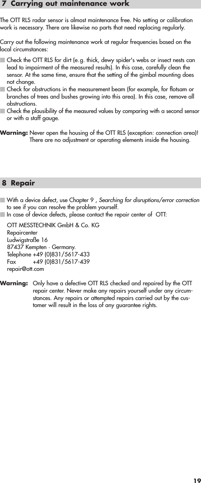 7 Carrying out maintenance workThe OTT RLS radar sensor is almost maintenance free. No setting or calibrationwork is necessary. There are likewise no parts that need replacing regularly.Carry out the following maintenance work at regular frequencies based on thelocal circumstances:ⅥCheck the OTT RLS for dirt (e.g. thick, dewy spider&apos;s webs or insect nests canlead to impairment of the measured results). In this case, carefully clean thesensor. At the same time, ensure that the setting of the gimbal mounting doesnot change.ⅥCheck for obstructions in the measurement beam (for example, for flotsam orbranches of trees and bushes growing into this area). In this case, remove allobstructions.ⅥCheck the plausibility of the measured values by comparing with a second sensoror with a staff gauge.Warning: Never open the housing of the OTT RLS (exception: connection area)!There are no adjustment or operating elements inside the housing.8 RepairⅥ With a device defect, use Chapter 9 , Searching for disruptions/error correctionto see if you can resolve the problem yourself.Ⅵ In case of device defects, please contact the repair center of  OTT:OTT MESSTECHNIK GmbH &amp; Co. KG Repaircenter Ludwigstraße 16 87437 Kempten · Germany. Telephone +49 (0)831/5617-433 Fax +49 (0)831/5617-439 repair@ott.comWarning: Only have a defective OTT RLS checked and repaired by the OTTrepair center. Never make any repairs yourself under any circum-stances. Any repairs or attempted repairs carried out by the cus-tomer will result in the loss of any guarantee rights.19