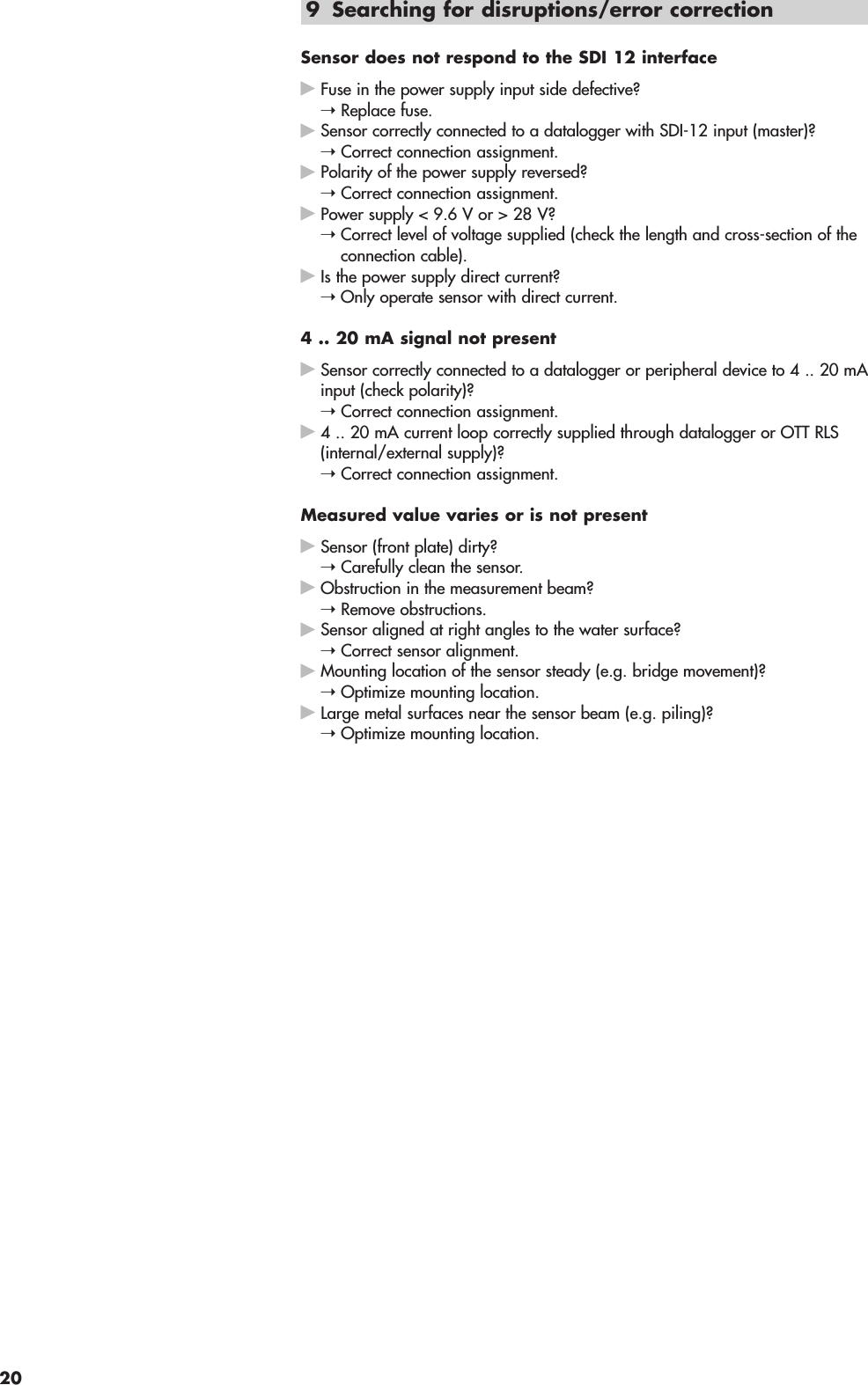 9 Searching for disruptions/error correctionSensor does not respond to the SDI 12 interfaceᮣFuse in the power supply input side defective? ➝Replace fuse.ᮣSensor correctly connected to a datalogger with SDI-12 input (master)? ➝Correct connection assignment.ᮣPolarity of the power supply reversed? ➝Correct connection assignment.ᮣPower supply &lt; 9.6 V or &gt; 28 V? ➝Correct level of voltage supplied (check the length and cross-section of theconnection cable).ᮣIs the power supply direct current? ➝Only operate sensor with direct current.4 .. 20 mA signal not presentᮣSensor correctly connected to a datalogger or peripheral device to 4 .. 20 mAinput (check polarity)? ➝Correct connection assignment.ᮣ4 .. 20 mA current loop correctly supplied through datalogger or OTT RLS(internal/external supply)? ➝Correct connection assignment.Measured value varies or is not presentᮣSensor (front plate) dirty? ➝Carefully clean the sensor.ᮣObstruction in the measurement beam? ➝Remove obstructions.ᮣSensor aligned at right angles to the water surface? ➝Correct sensor alignment.ᮣMounting location of the sensor steady (e.g. bridge movement)? ➝Optimize mounting location.ᮣLarge metal surfaces near the sensor beam (e.g. piling)? ➝Optimize mounting location.20