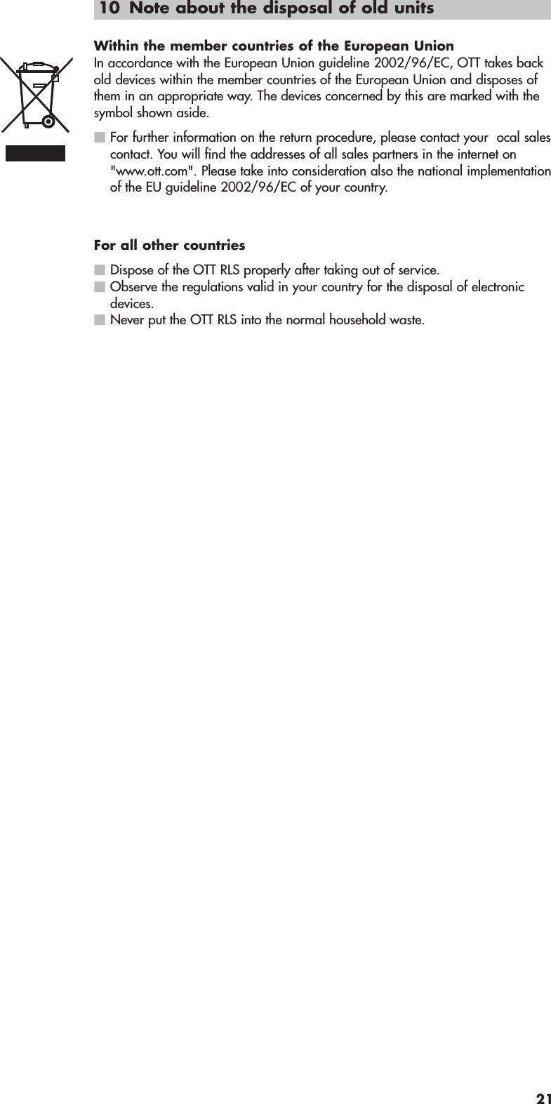 10 Note about the disposal of old unitsWithin the member countries of the European UnionIn accordance with the European Union guideline 2002/96/EC, OTT takes backold devices within the member countries of the European Union and disposes ofthem in an appropriate way. The devices concerned by this are marked with thesymbol shown aside.ⅥFor further information on the return procedure, please contact your  ocal salescontact. You will find the addresses of all sales partners in the internet on&quot;www.ott.com&quot;. Please take into consideration also the national implementationof the EU guideline 2002/96/EC of your country.For all other countriesⅥDispose of the OTT RLS properly after taking out of service.ⅥObserve the regulations valid in your country for the disposal of electronicdevices.ⅥNever put the OTT RLS into the normal household waste.21