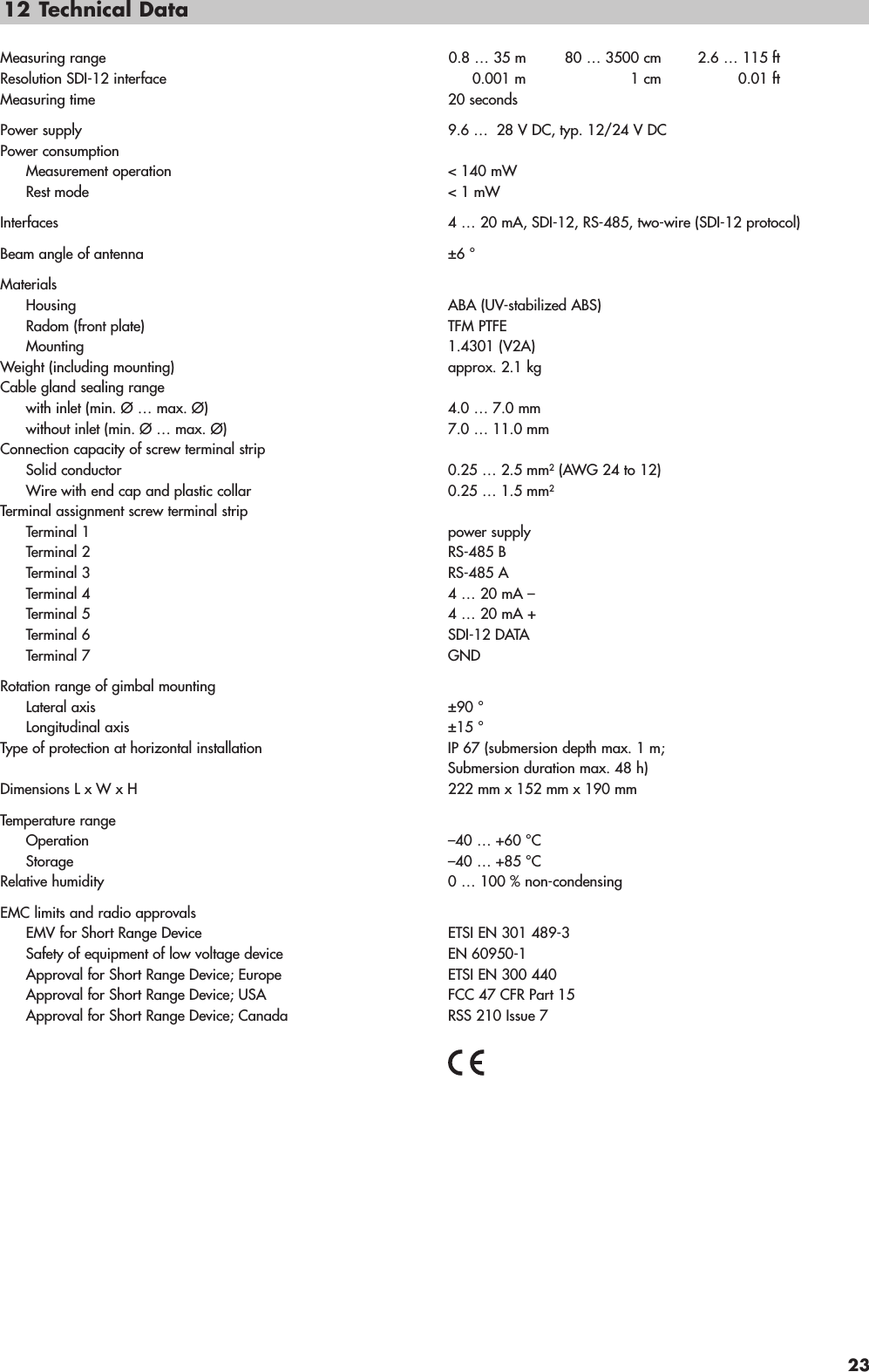 12 Technical DataMeasuring range 0.8 … 35 m 80 … 3500 cm 2.6 … 115 ftResolution SDI-12 interface 0.001 m 1 cm 0.01 ftMeasuring time 20 secondsPower supply 9.6 … 28 V DC, typ. 12/24 V DCPower consumptionMeasurement operation  &lt; 140 mWRest mode  &lt; 1 mWInterfaces 4 … 20 mA, SDI-12, RS-485, two-wire (SDI-12 protocol)Beam angle of antenna ±6 °MaterialsHousing ABA (UV-stabilized ABS) Radom (front plate) TFM PTFE Mounting 1.4301 (V2A)Weight (including mounting) approx. 2.1 kgCable gland sealing rangewith inlet (min. Ø … max. Ø) 4.0 … 7.0 mmwithout inlet (min. Ø … max. Ø) 7.0 … 11.0 mmConnection capacity of screw terminal stripSolid conductor 0.25 … 2.5 mm2(AWG 24 to 12)Wire with end cap and plastic collar 0.25 … 1.5 mm2Terminal assignment screw terminal stripTerminal 1 power supplyTerminal 2 RS-485 BTerminal 3 RS-485 ATerminal 4 4 … 20 mA –Terminal 5 4 … 20 mA +Terminal 6 SDI-12 DATATerminal 7 GNDRotation range of gimbal mountingLateral axis ±90 °Longitudinal axis ±15 °Type of protection at horizontal installation  IP 67 (submersion depth max. 1 m;Submersion duration max. 48 h)Dimensions L x W x H 222 mm x 152 mm x 190 mmTemperature rangeOperation –40 … +60 °CStorage –40 … +85 °CRelative humidity 0 … 100 % non-condensingEMC limits and radio approvalsEMV for Short Range Device ETSI EN 301 489-3Safety of equipment of low voltage device EN 60950-1Approval for Short Range Device; Europe ETSI EN 300 440Approval for Short Range Device; USA FCC 47 CFR Part 15Approval for Short Range Device; Canada RSS 210 Issue 723