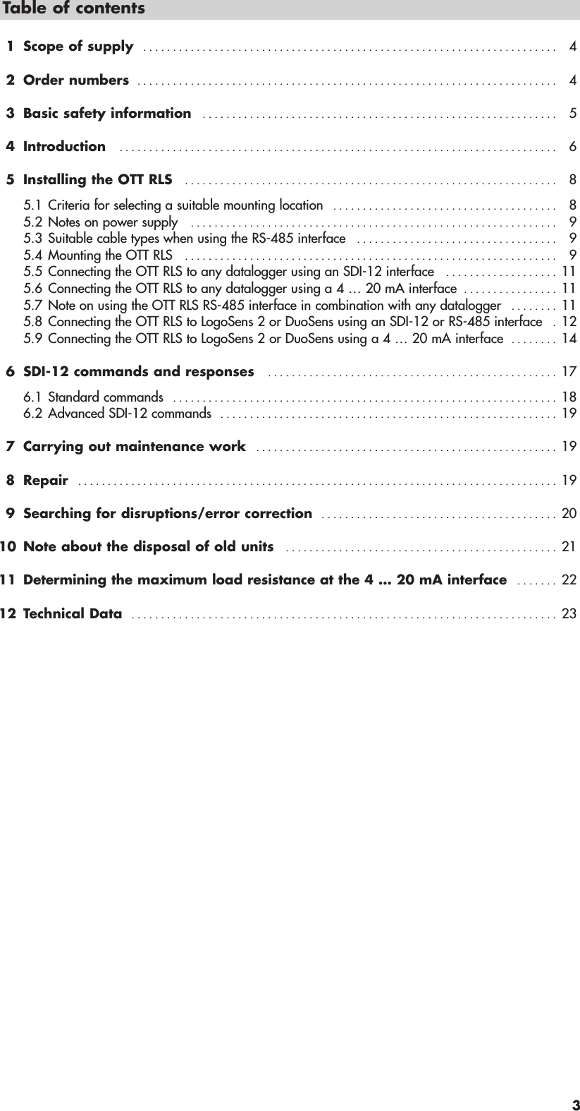 3Table of contents1 Scope of supply   . . . . . . . . . . . . . . . . . . . . . . . . . . . . . . . . . . . . . . . . . . . . . . . . . . . . . . . . . . . . . . . . . . . . . . 42 Order numbers  . . . . . . . . . . . . . . . . . . . . . . . . . . . . . . . . . . . . . . . . . . . . . . . . . . . . . . . . . . . . . . . . . . . . . . . 43 Basic safety information   . . . . . . . . . . . . . . . . . . . . . . . . . . . . . . . . . . . . . . . . . . . . . . . . . . . . . . . . . . . . 54 Introduction   . . . . . . . . . . . . . . . . . . . . . . . . . . . . . . . . . . . . . . . . . . . . . . . . . . . . . . . . . . . . . . . . . . . . . . . . . . 65 Installing the OTT RLS   . . . . . . . . . . . . . . . . . . . . . . . . . . . . . . . . . . . . . . . . . . . . . . . . . . . . . . . . . . . . . . . 85.1 Criteria for selecting a suitable mounting location   . . . . . . . . . . . . . . . . . . . . . . . . . . . . . . . . . . . . . . 85.2 Notes on power supply   . . . . . . . . . . . . . . . . . . . . . . . . . . . . . . . . . . . . . . . . . . . . . . . . . . . . . . . . . . . . . . 95.3 Suitable cable types when using the RS-485 interface   . . . . . . . . . . . . . . . . . . . . . . . . . . . . . . . . . . 95.4 Mounting the OTT RLS   . . . . . . . . . . . . . . . . . . . . . . . . . . . . . . . . . . . . . . . . . . . . . . . . . . . . . . . . . . . . . . . 95.5 Connecting the OTT RLS to any datalogger using an SDI-12 interface   . . . . . . . . . . . . . . . . . . . 115.6 Connecting the OTT RLS to any datalogger using a 4 … 20 mA interface  . . . . . . . . . . . . . . . . 115.7 Note on using the OTT RLS RS-485 interface in combination with any datalogger   . . . . . . . . 115.8 Connecting the OTT RLS to LogoSens 2 or DuoSens using an SDI-12 or RS-485 interface   . 125.9 Connecting the OTT RLS to LogoSens 2 or DuoSens using a 4 … 20 mA interface  . . . . . . . . 146 SDI-12 commands and responses   . . . . . . . . . . . . . . . . . . . . . . . . . . . . . . . . . . . . . . . . . . . . . . . . . 176.1 Standard commands   . . . . . . . . . . . . . . . . . . . . . . . . . . . . . . . . . . . . . . . . . . . . . . . . . . . . . . . . . . . . . . . . . 186.2 Advanced SDI-12 commands   . . . . . . . . . . . . . . . . . . . . . . . . . . . . . . . . . . . . . . . . . . . . . . . . . . . . . . . . . 197 Carrying out maintenance work   . . . . . . . . . . . . . . . . . . . . . . . . . . . . . . . . . . . . . . . . . . . . . . . . . . . 198 Repair   . . . . . . . . . . . . . . . . . . . . . . . . . . . . . . . . . . . . . . . . . . . . . . . . . . . . . . . . . . . . . . . . . . . . . . . . . . . . . . . . . 199 Searching for disruptions/error correction  . . . . . . . . . . . . . . . . . . . . . . . . . . . . . . . . . . . . . . . . 2010 Note about the disposal of old units   . . . . . . . . . . . . . . . . . . . . . . . . . . . . . . . . . . . . . . . . . . . . . . 2111 Determining the maximum load resistance at the 4 … 20 mA interface  . . . . . . . 2212 Technical Data  . . . . . . . . . . . . . . . . . . . . . . . . . . . . . . . . . . . . . . . . . . . . . . . . . . . . . . . . . . . . . . . . . . . . . . . . 23