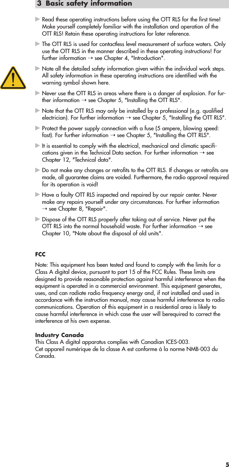 3 Basic safety informationᮣRead these operating instructions before using the OTT RLS for the first time!Make yourself completely familiar with the installation and operation of theOTT RLS! Retain these operating instructions for later reference.ᮣThe OTT RLS is used for contactless level measurement of surface waters. Onlyuse the OTT RLS in the manner described in these operating instructions! Forfurther information ➝ see Chapter 4, &quot;Introduction&quot;.ᮣNote all the detailed safety information given within the individual work steps.All safety information in these operating instructions are identified with thewarning symbol shown here.ᮣNever use the OTT RLS in areas where there is a danger of explosion. For fur-ther information ➝ see Chapter 5, &quot;Installing the OTT RLS&quot;.ᮣNote that the OTT RLS may only be installed by a professional (e.g. qualifiedelectrician). For further information ➝ see Chapter 5, &quot;Installing the OTT RLS&quot;.ᮣProtect the power supply connection with a fuse (5 ampere, blowing speed:fast). For further information ➝ see Chapter 5, &quot;Installing the OTT RLS&quot;.ᮣIt is essential to comply with the electrical, mechanical and climatic specifi-cations given in the Technical Data section. For further information ➝ seeChapter 12, &quot;Technical data&quot;.ᮣDo not make any changes or retrofits to the OTT RLS. If changes or retrofits aremade, all guarantee claims are voided. Furthermore, the radio approval requiredfor its operation is void!ᮣHave a faulty OTT RLS inspected and repaired by our repair center. Nevermake any repairs yourself under any circumstances. For further information➝ see Chapter 8, &quot;Repair&quot;.ᮣDispose of the OTT RLS properly after taking out of service. Never put theOTT RLS into the normal household waste. For further information ➝ seeChapter 10, &quot;Note about the disposal of old units&quot;.FCCNote: This equipment has been tested and found to comply with the limits for aClass A digital device, pursuant to part 15 of the FCC Rules. These limits aredesigned to provide reasonable protection against harmful interference when theequipment is operated in a commercial environment. This equipment generates,uses, and can radiate radio frequency energy and, if not installed and used inaccordance with the instruction manual, may cause harmful interference to radiocommunications. Operation of this equipment in a residential area is likely tocause harmful interference in which case the user will berequired to correct theinterference at his own expense.Industry CanadaThis Class A digital apparatus complies with Canadian ICES-003.Cet appareil numérique de la classe A est conforme à la norme NMB-003 duCanada.5