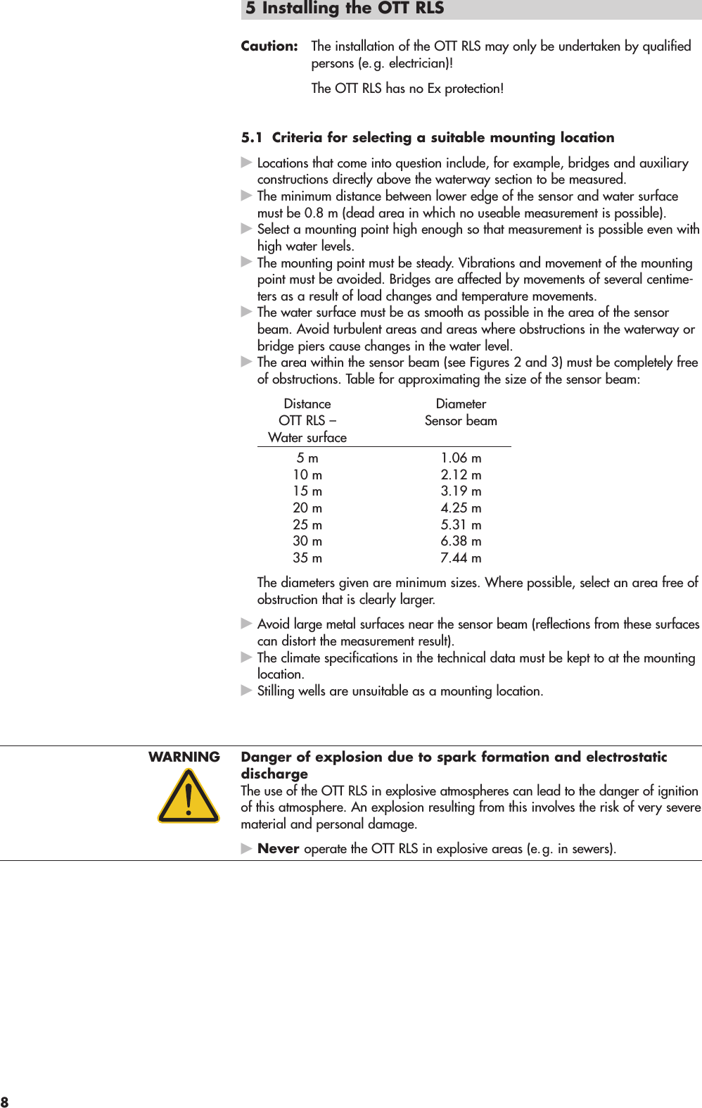 5 Installing the OTT RLS Caution: The installation of the OTT RLS may only be undertaken by qualifiedpersons (e.g. electrician)!The OTT RLS has no Ex protection!5.1 Criteria for selecting a suitable mounting locationᮣLocations that come into question include, for example, bridges and auxiliaryconstructions directly above the waterway section to be measured.ᮣThe minimum distance between lower edge of the sensor and water surfacemust be 0.8 m (dead area in which no useable measurement is possible).ᮣSelect a mounting point high enough so that measurement is possible even withhigh water levels.ᮣThe mounting point must be steady. Vibrations and movement of the mountingpoint must be avoided. Bridges are affected by movements of several centime-ters as a result of load changes and temperature movements.ᮣThe water surface must be as smooth as possible in the area of the sensorbeam. Avoid turbulent areas and areas where obstructions in the waterway orbridge piers cause changes in the water level.ᮣThe area within the sensor beam (see Figures 2 and 3) must be completely freeof obstructions. Table for approximating the size of the sensor beam:Distance DiameterOTT RLS –  Sensor beamWater surface5 m 1.06 m10 m 2.12 m15 m 3.19 m20 m 4.25 m25 m 5.31 m30 m 6.38 m35 m 7.44 mThe diameters given are minimum sizes. Where possible, select an area free ofobstruction that is clearly larger.ᮣAvoid large metal surfaces near the sensor beam (reflections from these surfacescan distort the measurement result).ᮣThe climate specifications in the technical data must be kept to at the mountinglocation.ᮣStilling wells are unsuitable as a mounting location.WARNING Danger of explosion due to spark formation and electrostaticdischargeThe use of the OTT RLS in explosive atmospheres can lead to the danger of ignitionof this atmosphere. An explosion resulting from this involves the risk of very severematerial and personal damage.ᮣNever operate the OTT RLS in explosive areas (e.g. in sewers).8