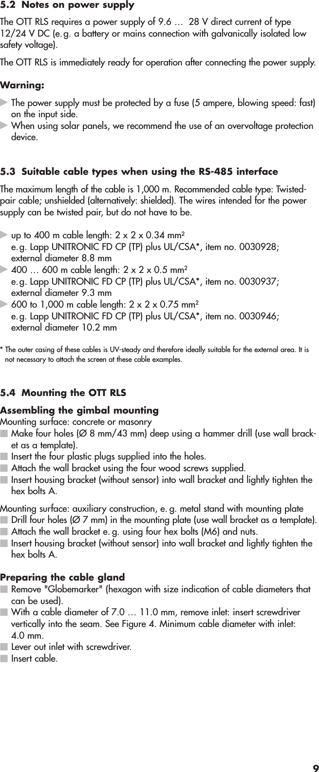 5.2 Notes on power supplyThe OTT RLS requires a power supply of 9.6 … 28 V direct current of type12/24 V DC (e.g. a battery or mains connection with galvanically isolated lowsafety voltage).The OTT RLS is immediately ready for operation after connecting the power supply.Warning:ᮣThe power supply must be protected by a fuse (5 ampere, blowing speed: fast)on the input side.ᮣWhen using solar panels, we recommend the use of an overvoltage protectiondevice.5.3 Suitable cable types when using the RS-485 interfaceThe maximum length of the cable is 1,000 m. Recommended cable type: Twisted-pair cable; unshielded (alternatively: shielded). The wires intended for the powersupply can be twisted pair, but do not have to be.ᮣup to 400 m cable length: 2 x 2 x 0.34 mm2e.g. Lapp UNITRONIC FD CP (TP) plus UL/CSA*, item no. 0030928; external diameter 8.8 mmᮣ400 … 600 m cable length: 2 x 2 x 0.5 mm2e.g. Lapp UNITRONIC FD CP (TP) plus UL/CSA*, item no. 0030937; external diameter 9.3 mmᮣ600 to 1,000 m cable length: 2 x 2 x 0.75 mm2e.g. Lapp UNITRONIC FD CP (TP) plus UL/CSA*, item no. 0030946; external diameter 10.2 mm* The outer casing of these cables is UV-steady and therefore ideally suitable for the external area. It isnot necessary to attach the screen at these cable examples.5.4 Mounting the OTT RLSAssembling the gimbal mountingMounting surface: concrete or masonryⅥMake four holes (Ø 8 mm/43 mm) deep using a hammer drill (use wall brack-et as a template).ⅥInsert the four plastic plugs supplied into the holes.ⅥAttach the wall bracket using the four wood screws supplied.ⅥInsert housing bracket (without sensor) into wall bracket and lightly tighten thehex bolts A.Mounting surface: auxiliary construction, e. g. metal stand with mounting plateⅥDrill four holes (Ø 7 mm) in the mounting plate (use wall bracket as a template).ⅥAttach the wall bracket e. g. using four hex bolts (M6) and nuts.ⅥInsert housing bracket (without sensor) into wall bracket and lightly tighten thehex bolts A.Preparing the cable glandⅥRemove &quot;Globemarker&quot; (hexagon with size indication of cable diameters thatcan be used).ⅥWith a cable diameter of 7.0 … 11.0 mm, remove inlet: insert screwdriververtically into the seam. See Figure 4. Minimum cable diameter with inlet:4.0 mm.ⅥLever out inlet with screwdriver.ⅥInsert cable.9