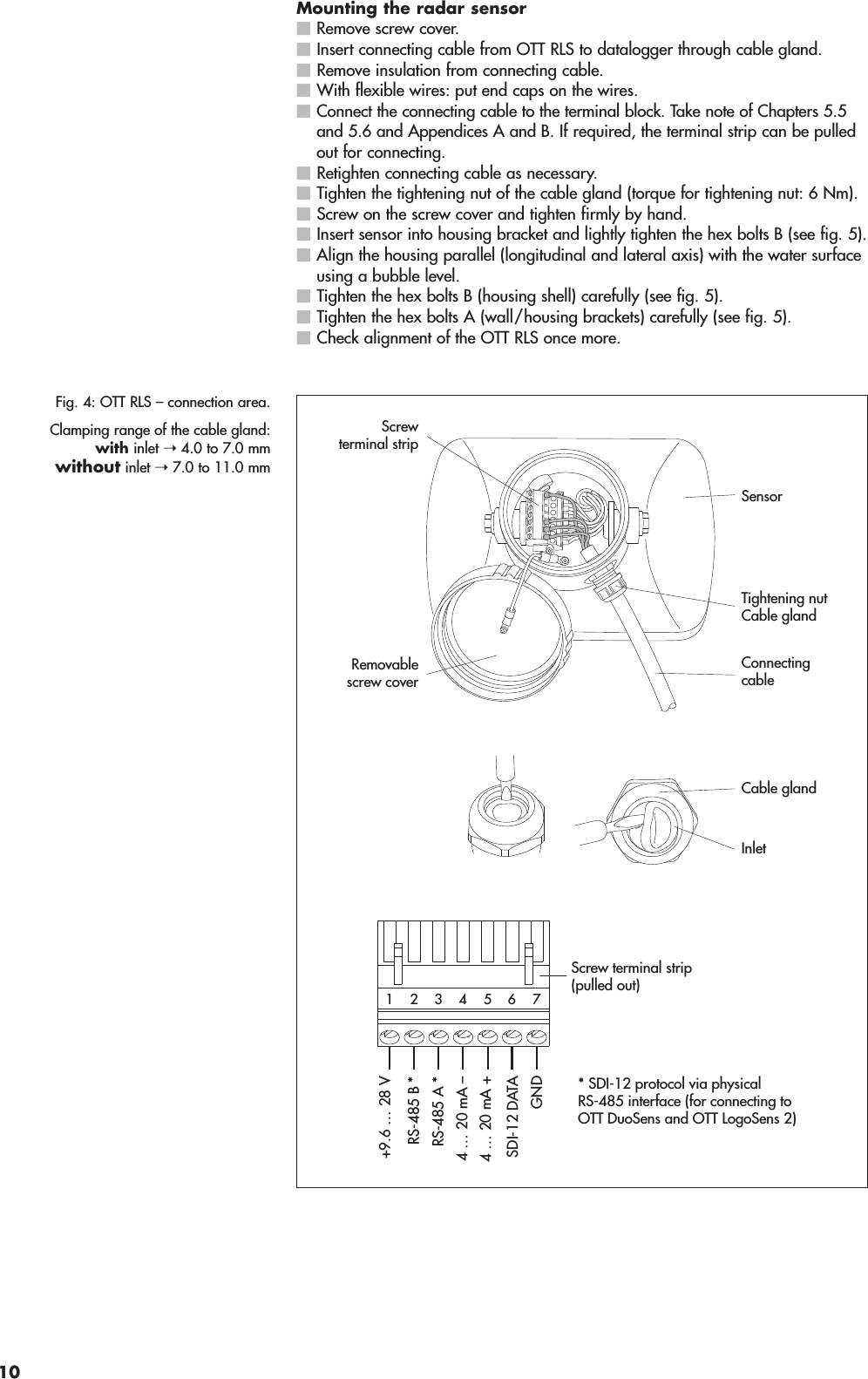 Mounting the radar sensorRemove screw cover.Insert connecting cable from OTT RLS to datalogger through cable gland.Remove insulation from connecting cable.With flexible wires: put end caps on the wires.Connect the connecting cable to the terminal block. Take note of Chapters 5.5and 5.6 and Appendices A and B. If required, the terminal strip can be pulledout for connecting.Retighten connecting cable as necessary.Tighten the tightening nut of the cable gland (torque for tightening nut: 6 Nm).Screw on the screw cover and tighten firmly by hand.Insert sensor into housing bracket and lightly tighten the hex bolts B (see fig. 5). Align the housing parallel (longitudinal and lateral axis) with the water surfaceusing a bubble level.Tighten the hex bolts B (housing shell) carefully (see fig. 5).Tighten the hex bolts A (wall/housing brackets) carefully (see fig. 5).Check alignment of the OTT RLS once more.Fig. 4: OTT RLS – connection area.Clamping range of the cable gland:with inlet ➝ 4.0 to 7.0 mmwithout inlet ➝ 7.0 to 11.0 mmRemovablescrew coverTightening nutCable glandScrewterminal stripSensorCable glandInletConnectingcable4 … 20 mA +4 … 20 mA –GNDRS-485 B *RS-485 A *SDI-12 DATA* SDI-12 protocol via physicalRS-485 interface (for connecting toOTT DuoSens and OTT LogoSens 2)542 3176+9.6 … 28 VScrew terminal strip(pulled out)10