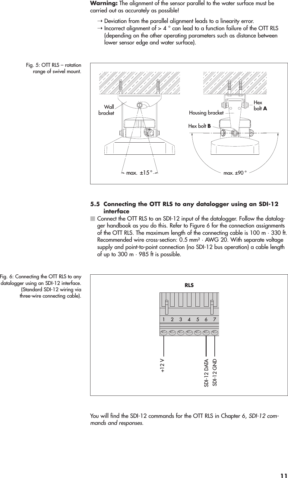 Warning: The alignment of the sensor parallel to the water surface must be carried out as accurately as possible!➝Deviation from the parallel alignment leads to a linearity error.➝Incorrect alignment of &gt; 4 ° can lead to a function failure of the OTT RLS(depending on the other operating parameters such as distance betweenlower sensor edge and water surface).5.5 Connecting the OTT RLS to any datalogger using an SDI-12interfaceConnect the OTT RLS to an SDI-12 input of the datalogger. Follow the datalog-ger handbook as you do this. Refer to Figure 6 for the connection assignmentsof the OTT RLS. The maximum length of the connecting cable is 100 m · 330 ft.Recommended wire cross-section: 0.5 mm2· AWG 20. With separate voltagesupply and point-to-point connection (no SDI-12 bus operation) a cable lengthof up to 300 m · 985 ft is possible.You will find the SDI-12 commands for the OTT RLS in Chapter 6, SDI-12 com-mands and responses.Fig. 6: Connecting the OTT RLS to anydatalogger using an SDI-12 interface.(Standard SDI-12 wiring viathree-wire connecting cable).+12 VSDI-12 GNDSDI-12 DATA542 3176RLSFig. 5: OTT RLS – rotationrange of swivel mount.max. ±90 °Hexbolt A Hex bolt BWallbracket Housing bracketmax.  ±15 °11