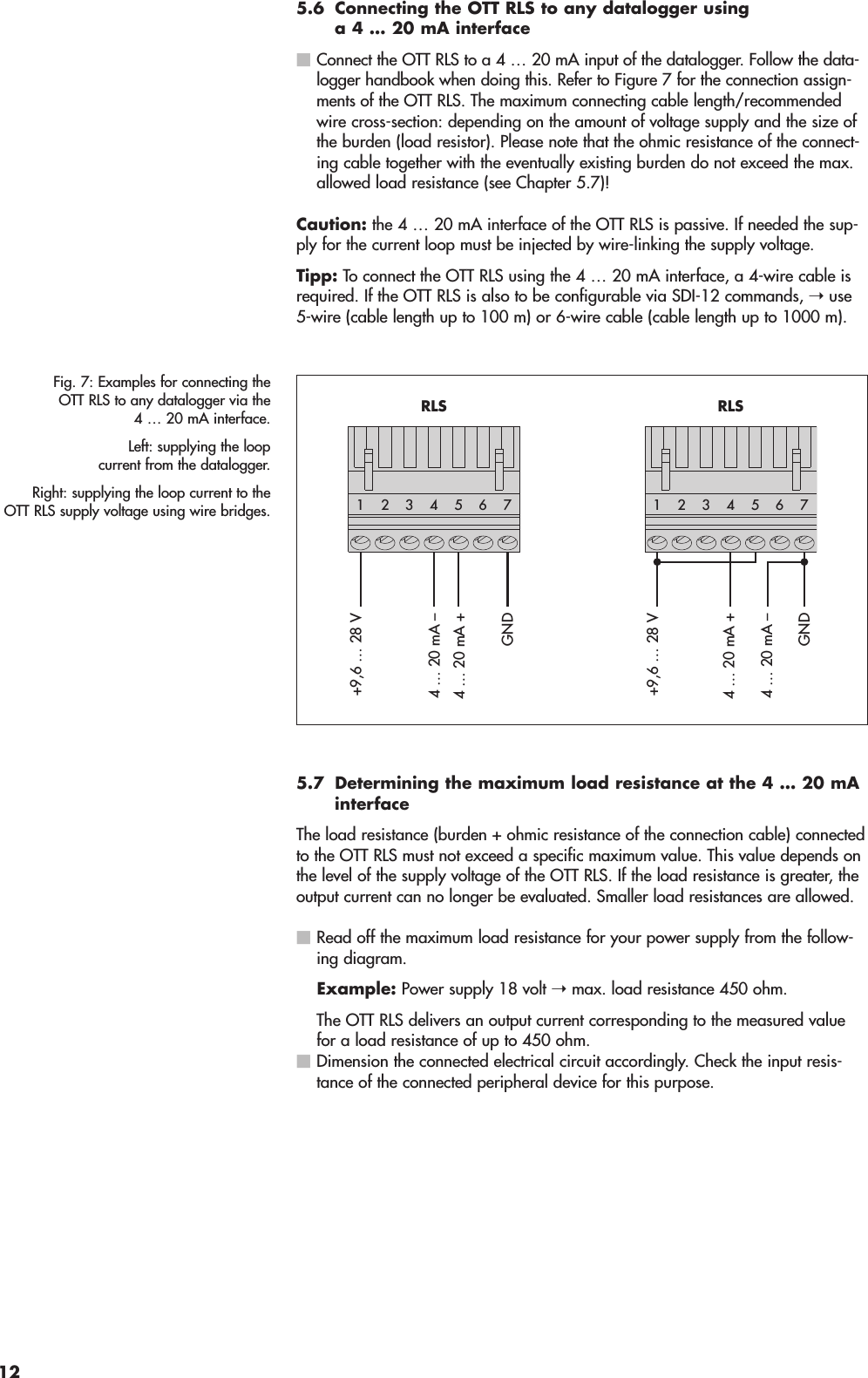 5.6 Connecting the OTT RLS to any datalogger usinga 4 … 20 mA interfaceConnect the OTT RLS to a 4 … 20 mA input of the datalogger. Follow the data-logger handbook when doing this. Refer to Figure 7 for the connection assign-ments of the OTT RLS. The maximum connecting cable length/recommendedwire cross-section: depending on the amount of voltage supply and the size ofthe burden (load resistor). Please note that the ohmic resistance of the connect-ing cable together with the eventually existing burden do not exceed the max.allowed load resistance (see Chapter 5.7)!Caution: the 4 … 20 mA interface of the OTT RLS is passive. If needed the sup-ply for the current loop must be injected by wire-linking the supply voltage.Tipp: To connect the OTT RLS using the 4 … 20 mA interface, a 4-wire cable isrequired. If the OTT RLS is also to be configurable via SDI-12 commands, ➝use5-wire (cable length up to 100 m) or 6-wire cable (cable length up to 1000 m).5.7 Determining the maximum load resistance at the 4 … 20 mAinterfaceThe load resistance (burden + ohmic resistance of the connection cable) connectedto the OTT RLS must not exceed a specific maximum value. This value depends onthe level of the supply voltage of the OTT RLS. If the load resistance is greater, theoutput current can no longer be evaluated. Smaller load resistances are allowed.Read off the maximum load resistance for your power supply from the follow-ing diagram.Example: Power supply 18 volt ➝max. load resistance 450 ohm.The OTT RLS delivers an output current corresponding to the measured valuefor a load resistance of up to 450 ohm.Dimension the connected electrical circuit accordingly. Check the input resis-tance of the connected peripheral device for this purpose.Fig. 7: Examples for connecting theOTT RLS to any datalogger via the4 … 20 mA interface.Left: supplying the loopcurrent from the datalogger.Right: supplying the loop current to theOTT RLS supply voltage using wire bridges.+9,6 … 28 VGND4 … 20 mA +4 … 20 mA –GND4 … 20 mA +4 … 20 mA –542 3176RLS+9,6 … 28 V542 3176RLS12