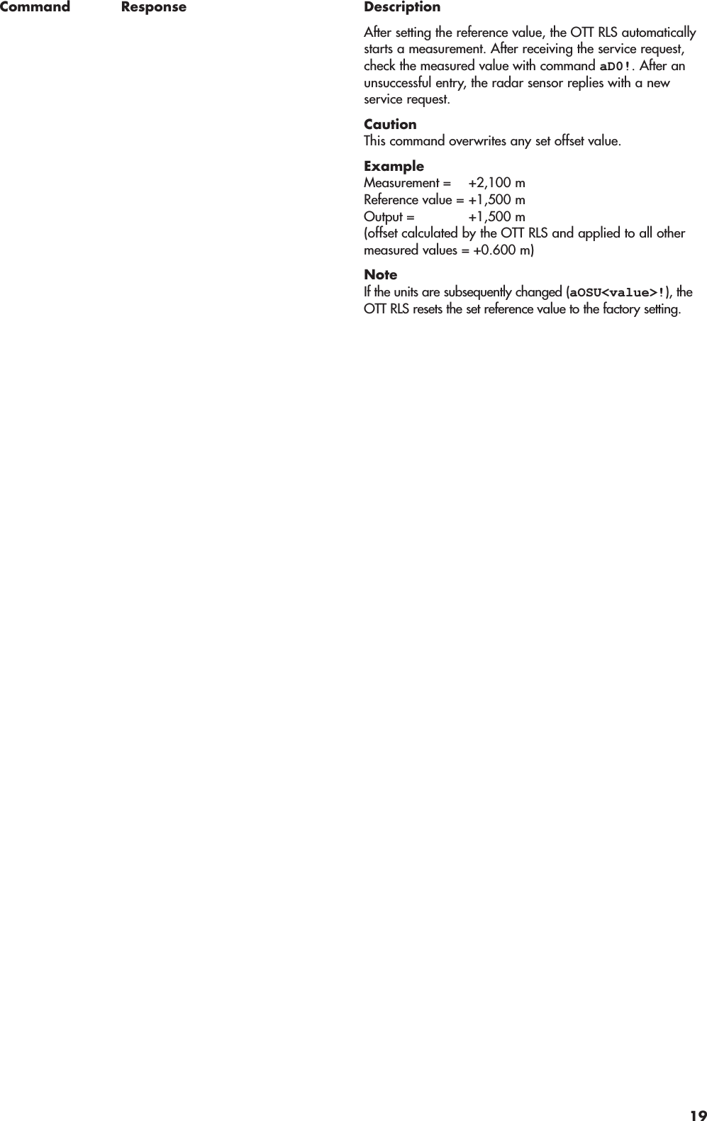 Command Response DescriptionAfter setting the reference value, the OTT RLS automaticallystarts a measurement. After receiving the service request,check the measured value with command aD0!. After anunsuccessful entry, the radar sensor replies with a new service request.CautionThis command overwrites any set offset value.ExampleMeasurement = +2,100 mReference value = +1,500 mOutput = +1,500 m(offset calculated by the OTT RLS and applied to all othermeasured values = +0.600 m)NoteIf the units are subsequently changed (aOSU&lt;value&gt;!), theOTT RLS resets the set reference value to the factory setting.19