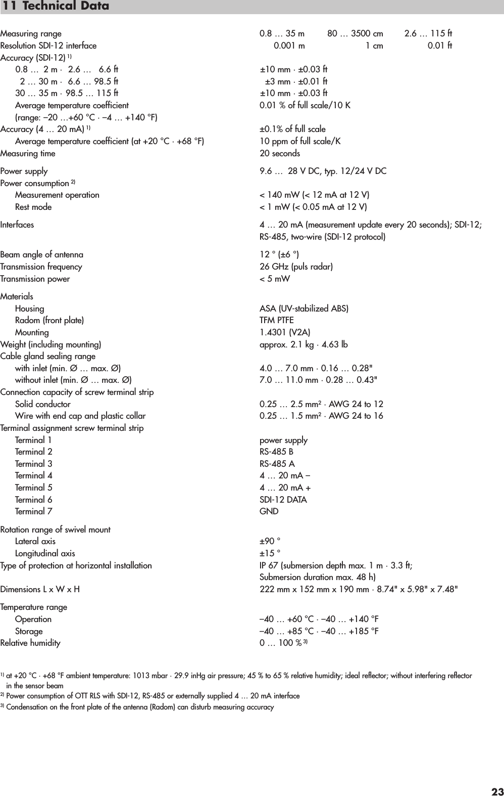 11 Technical DataMeasuring range 0.8 … 35 m 80 … 3500 cm 2.6 … 115 ftResolution SDI-12 interface 0.001 m 1 cm 0.01 ftAccuracy (SDI-12) 1)0.8 … 2 m · 2.6 … 6.6 ft ±10 mm · ±0.03 ft2 … 30 m · 6.6 … 98.5 ft ±3 mm · ±0.01 ft30 … 35 m · 98.5 … 115 ft ±10 mm · ±0.03 ftAverage temperature coefficient 0.01 % of full scale/10 K(range: –20 …+60 °C · –4 … +140 °F)Accuracy (4 … 20 mA) 1) ±0.1% of full scaleAverage temperature coefficient (at +20 °C · +68 °F) 10 ppm of full scale/KMeasuring time 20 secondsPower supply 9.6 …  28 V DC, typ. 12/24 V DCPower consumption 2)Measurement operation  &lt; 140 mW (&lt; 12 mA at 12 V)Rest mode  &lt; 1 mW (&lt; 0.05 mA at 12 V)Interfaces 4 … 20 mA (measurement update every 20 seconds); SDI-12;RS-485, two-wire (SDI-12 protocol)Beam angle of antenna 12 ° (±6 °)Transmission frequency 26 GHz (puls radar)Transmission power &lt; 5 mWMaterialsHousing ASA (UV-stabilized ABS) Radom (front plate) TFM PTFE Mounting 1.4301 (V2A)Weight (including mounting) approx. 2.1 kg · 4.63 lbCable gland sealing rangewith inlet (min. Ø … max. Ø) 4.0 … 7.0 mm · 0.16 … 0.28&quot;without inlet (min. Ø … max. Ø) 7.0 … 11.0 mm · 0.28 … 0.43&quot;Connection capacity of screw terminal stripSolid conductor 0.25 … 2.5 mm2· AWG 24 to 12Wire with end cap and plastic collar 0.25 … 1.5 mm2· AWG 24 to 16Terminal assignment screw terminal stripTerminal 1 power supplyTerminal 2 RS-485 BTerminal 3 RS-485 ATerminal 4 4 … 20 mA –Terminal 5 4 … 20 mA +Terminal 6 SDI-12 DATATerminal 7 GNDRotation range of swivel mountLateral axis ±90 °Longitudinal axis ±15 °Type of protection at horizontal installation  IP 67 (submersion depth max. 1 m · 3.3 ft;Submersion duration max. 48 h)Dimensions L x W x H 222 mm x 152 mm x 190 mm · 8.74&quot; x 5.98&quot; x 7.48&quot;Temperature rangeOperation –40 … +60 °C · –40 … +140 °FStorage –40 … +85 °C · –40 … +185 °FRelative humidity 0 … 100 % 3)1) at +20 °C · +68 °F ambient temperature: 1013 mbar · 29.9 inHg air pressure; 45 % to 65 % relative humidity; ideal reflector; without interfering reflectorin the sensor beam2) Power consumption of OTT RLS with SDI-12, RS-485 or externally supplied 4 … 20 mA interface3) Condensation on the front plate of the antenna (Radom) can disturb measuring accuracy23