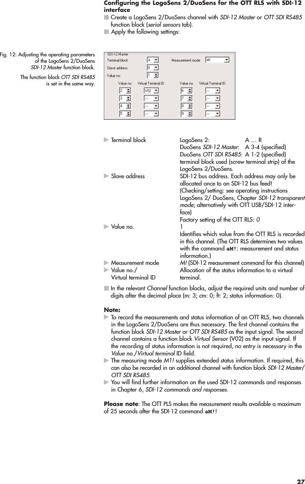 Configuring the LogoSens 2/DuoSens for the OTT RLS with SDI-12interfaceCreate a LogoSens 2/DuoSens channel with SDI-12 Master or OTT SDI RS485function block (serial sensors tab).Apply the following settings:Terminal block LogoSens 2: A … R DuoSens SDI-12 Master: A 3-4 (specified) DuoSens OTT SDI RS485: A 1-2 (specified)terminal block used (screw terminal strip) of theLogoSens 2/DuoSens.Slave address SDI-12 bus address. Each address may only beallocated once to an SDI-12 bus feed!(Checking/setting: see operating instructionsLogoSens 2/ DuoSens, Chapter SDI-12 transparentmode; alternatively with OTT USB/SDI-12 inter-face)Factory setting of the OTT RLS: 0Value no. 1Identifies which value from the OTT RLS is recordedin this channel. (The OTT RLS determines two valueswith the command aM!: measurement and statusinformation.)Measurement mode M! (SDI-12 measurement command for this channel)Allocation of the status information to a virtual terminal.In the relevant Channel function blocks, adjust the required units and number ofdigits after the decimal place (m: 3; cm: 0; ft: 2; status information: 0).Note:To record the measurements and status information of an OTT RLS, two channelsin the LogoSens 2/DuoSens are thus necessary. The first channel contains thefunction block SDI-12 Master or OTT SDI RS485 as the input signal. The secondchannel contains a function block Virtual Sensor (V02) as the input signal. Ifthe recording of status information is not required, no entry is necessary in theValue no./Virtual terminal ID field.The measuring mode M1! supplies extended status information. If required, thiscan also be recorded in an additional channel with function block SDI-12 Master/OTT SDI RS485.You will find further information on the used SDI-12 commands and responsesin Chapter 6, SDI-12 commands and responses.Please note: The OTT PLS makes the measurement results available a maximumof 25 seconds after the SDI-12 command aM!!Fig. 12: Adjusting the operating parametersof the LogoSens 2/DuoSensSDI-12 Master function block.The function block OTT SDI RS485is set in the same way.Value no./Virtual terminal ID27