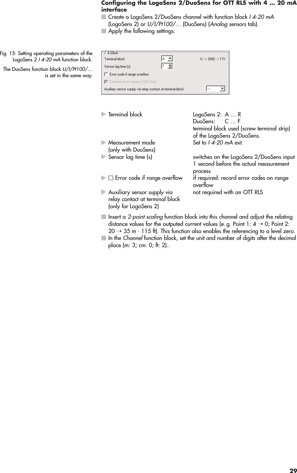 Configuring the LogoSens 2/DuoSens for OTT RLS with 4 … 20 mAinterfaceCreate a LogoSens 2/DuoSens channel with function block I 4-20 mA(LogoSens 2) or U/I/Pt100/… (DuoSens) (Analog sensors tab).Apply the following settings:Terminal block LogoSens 2: A … RDuoSens: C … Fterminal block used (screw terminal strip)of the LogoSens 2/DuoSens.Set to I 4-20 mA ext.Sensor lag time (s) switches on the LogoSens 2/DuoSens input1 second before the actual measurementprocessif required: record error codes on rangeoverflownot required with an OTT RLSInsert a 2-point scaling function block into this channel and adjust the relatingdistance values for the outputed current values (e. g. Point 1: 4 ➝0; Point 2:20 ➝35 m · 115 ft). This function also enables the referencing to a level zero.In the Channel function block, set the unit and number of digits after the decimalplace (m: 3; cm: 0; ft: 2)..Auxiliary sensor supply viarelay contact at terminal block(only for LogoSens 2)□Error code if range overflowMeasurement mode(only with DuoSens)Fig. 15: Setting operating parameters of theLogoSens 2 I 4-20 mA function block.The DuoSens function block U/I/Pt100/…is set in the same way.29