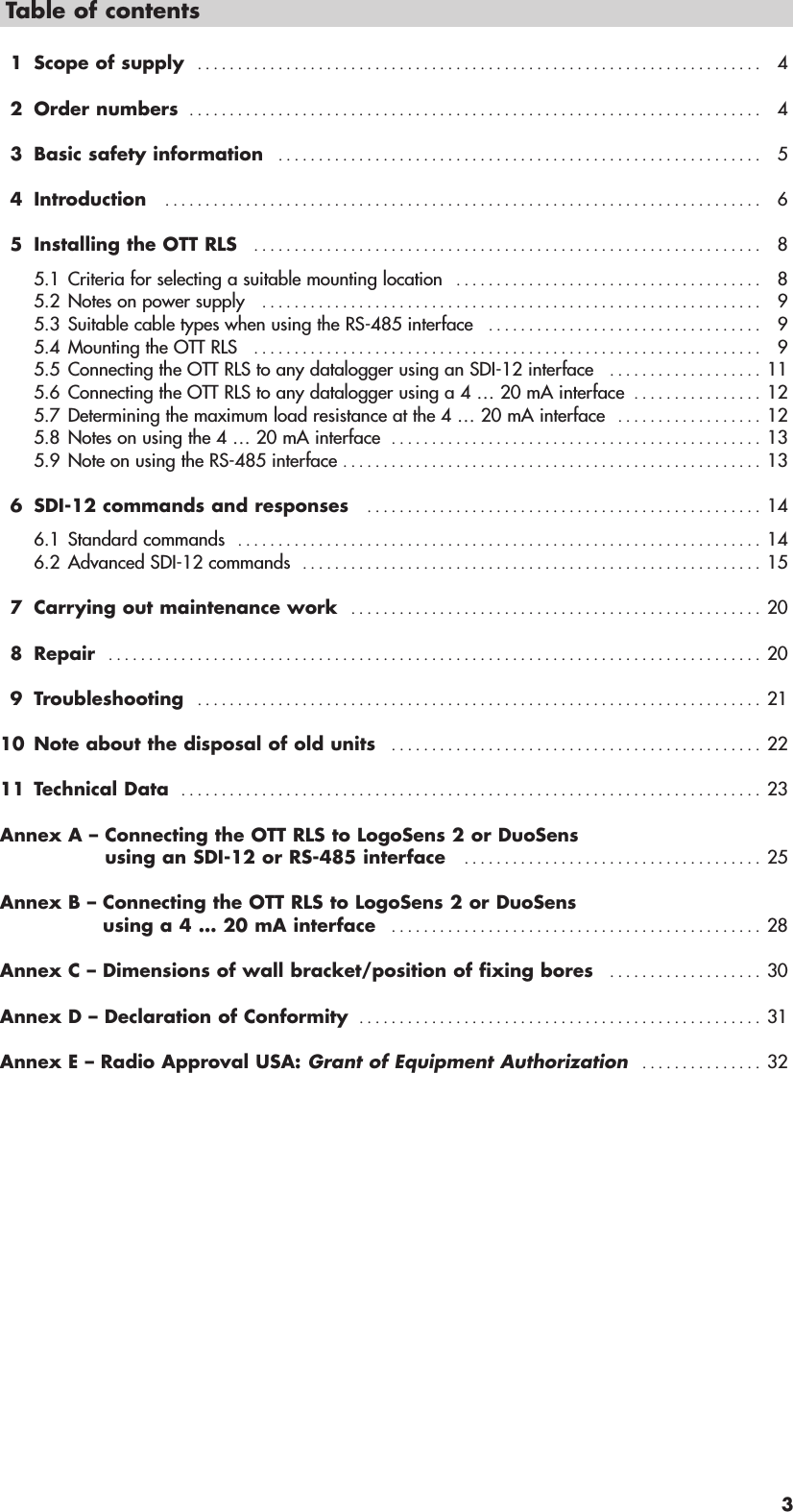 3Table of contents1 Scope of supply   . . . . . . . . . . . . . . . . . . . . . . . . . . . . . . . . . . . . . . . . . . . . . . . . . . . . . . . . . . . . . . . . . . . . . . 42 Order numbers  . . . . . . . . . . . . . . . . . . . . . . . . . . . . . . . . . . . . . . . . . . . . . . . . . . . . . . . . . . . . . . . . . . . . . . . 43 Basic safety information   . . . . . . . . . . . . . . . . . . . . . . . . . . . . . . . . . . . . . . . . . . . . . . . . . . . . . . . . . . . . 54 Introduction   . . . . . . . . . . . . . . . . . . . . . . . . . . . . . . . . . . . . . . . . . . . . . . . . . . . . . . . . . . . . . . . . . . . . . . . . . . 65 Installing the OTT RLS   . . . . . . . . . . . . . . . . . . . . . . . . . . . . . . . . . . . . . . . . . . . . . . . . . . . . . . . . . . . . . . . 85.1 Criteria for selecting a suitable mounting location   . . . . . . . . . . . . . . . . . . . . . . . . . . . . . . . . . . . . . . 85.2 Notes on power supply   . . . . . . . . . . . . . . . . . . . . . . . . . . . . . . . . . . . . . . . . . . . . . . . . . . . . . . . . . . . . . . 95.3 Suitable cable types when using the RS-485 interface   . . . . . . . . . . . . . . . . . . . . . . . . . . . . . . . . . . 95.4 Mounting the OTT RLS   . . . . . . . . . . . . . . . . . . . . . . . . . . . . . . . . . . . . . . . . . . . . . . . . . . . . . . . . . . . . . . . 95.5 Connecting the OTT RLS to any datalogger using an SDI-12 interface   . . . . . . . . . . . . . . . . . . . 115.6 Connecting the OTT RLS to any datalogger using a 4 … 20 mA interface  . . . . . . . . . . . . . . . . 125.7 Determining the maximum load resistance at the 4 … 20 mA interface   . . . . . . . . . . . . . . . . . . 125.8 Notes on using the 4 … 20 mA interface  . . . . . . . . . . . . . . . . . . . . . . . . . . . . . . . . . . . . . . . . . . . . . . 135.9 Note on using the RS-485 interface . . . . . . . . . . . . . . . . . . . . . . . . . . . . . . . . . . . . . . . . . . . . . . . . . . . . 136 SDI-12 commands and responses   . . . . . . . . . . . . . . . . . . . . . . . . . . . . . . . . . . . . . . . . . . . . . . . . . 146.1 Standard commands   . . . . . . . . . . . . . . . . . . . . . . . . . . . . . . . . . . . . . . . . . . . . . . . . . . . . . . . . . . . . . . . . . 146.2 Advanced SDI-12 commands   . . . . . . . . . . . . . . . . . . . . . . . . . . . . . . . . . . . . . . . . . . . . . . . . . . . . . . . . . 157 Carrying out maintenance work   . . . . . . . . . . . . . . . . . . . . . . . . . . . . . . . . . . . . . . . . . . . . . . . . . . . 208 Repair   . . . . . . . . . . . . . . . . . . . . . . . . . . . . . . . . . . . . . . . . . . . . . . . . . . . . . . . . . . . . . . . . . . . . . . . . . . . . . . . . . 209 Troubleshooting   . . . . . . . . . . . . . . . . . . . . . . . . . . . . . . . . . . . . . . . . . . . . . . . . . . . . . . . . . . . . . . . . . . . . . . 2110 Note about the disposal of old units   . . . . . . . . . . . . . . . . . . . . . . . . . . . . . . . . . . . . . . . . . . . . . . 2211 Technical Data  . . . . . . . . . . . . . . . . . . . . . . . . . . . . . . . . . . . . . . . . . . . . . . . . . . . . . . . . . . . . . . . . . . . . . . . . 23Annex A – Connecting the OTT RLS to LogoSens 2 or DuoSensusing an SDI-12 or RS-485 interface   . . . . . . . . . . . . . . . . . . . . . . . . . . . . . . . . . . . . . 25Annex B – Connecting the OTT RLS to LogoSens 2 or DuoSensusing a 4 … 20 mA interface   . . . . . . . . . . . . . . . . . . . . . . . . . . . . . . . . . . . . . . . . . . . . . . 28Annex C – Dimensions of wall bracket/position of fixing bores   . . . . . . . . . . . . . . . . . . . 30Annex D – Declaration of Conformity  . . . . . . . . . . . . . . . . . . . . . . . . . . . . . . . . . . . . . . . . . . . . . . . . . . 31Annex E – Radio Approval USA: Grant of Equipment Authorization   . . . . . . . . . . . . . . . 32