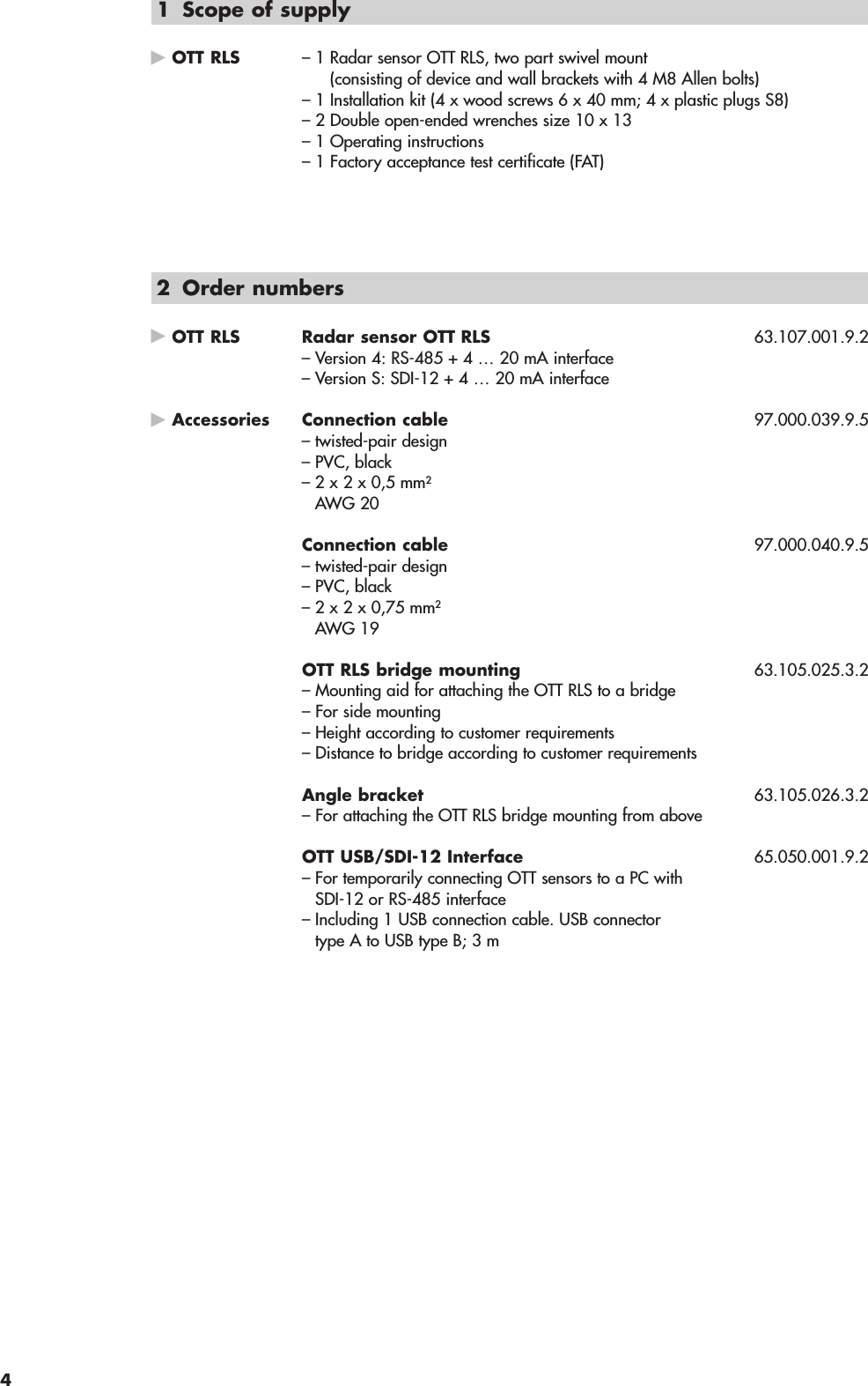 1 Scope of supplyOTT RLS – 1 Radar sensor OTT RLS, two part swivel mount(consisting of device and wall brackets with 4 M8 Allen bolts)– 1 Installation kit (4 x wood screws 6 x 40 mm; 4 x plastic plugs S8)– 2 Double open-ended wrenches size 10 x 13– 1 Operating instructions– 1 Factory acceptance test certificate (FAT)2 Order numbersOTT RLS Radar sensor OTT RLS 63.107.001.9.2– Version 4: RS-485 + 4 … 20 mA interface– Version S: SDI-12 + 4 … 20 mA interfaceAccessories Connection cable 97.000.039.9.5– twisted-pair design– PVC, black– 2 x 2 x 0,5 mm2AWG 20Connection cable 97.000.040.9.5– twisted-pair design– PVC, black– 2 x 2 x 0,75 mm2AWG 19OTT RLS bridge mounting 63.105.025.3.2– Mounting aid for attaching the OTT RLS to a bridge– For side mounting– Height according to customer requirements– Distance to bridge according to customer requirementsAngle bracket 63.105.026.3.2– For attaching the OTT RLS bridge mounting from aboveOTT USB/SDI-12 Interface 65.050.001.9.2– For temporarily connecting OTT sensors to a PC withSDI-12 or RS-485 interface– Including 1 USB connection cable. USB connectortype A to USB type B; 3 m4