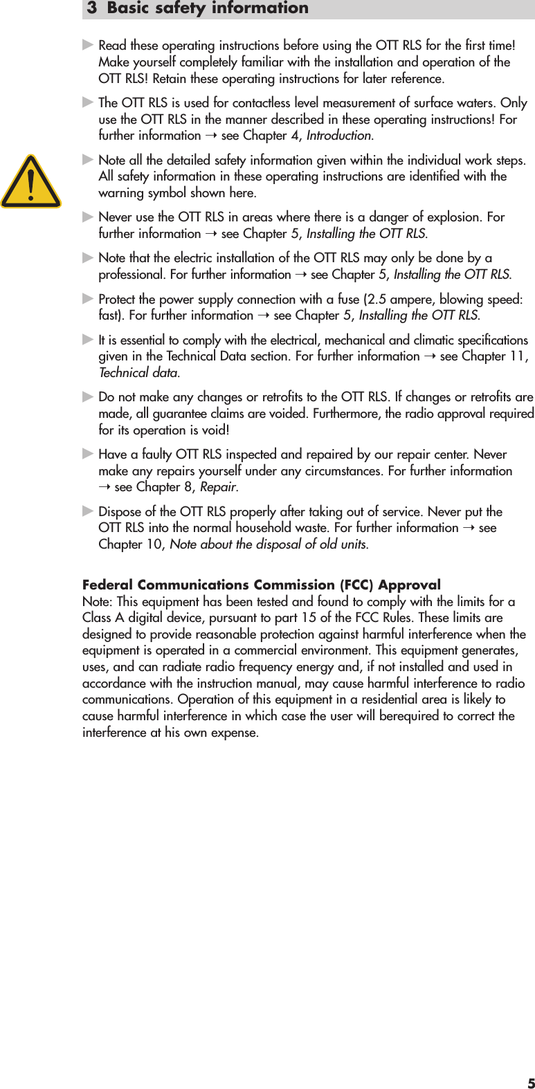 3 Basic safety informationRead these operating instructions before using the OTT RLS for the first time!Make yourself completely familiar with the installation and operation of theOTT RLS! Retain these operating instructions for later reference.The OTT RLS is used for contactless level measurement of surface waters. Onlyuse the OTT RLS in the manner described in these operating instructions! Forfurther information ➝ see Chapter 4, Introduction.Note all the detailed safety information given within the individual work steps.All safety information in these operating instructions are identified with thewarning symbol shown here.Never use the OTT RLS in areas where there is a danger of explosion. Forfurther information ➝ see Chapter 5, Installing the OTT RLS.Note that the electric installation of the OTT RLS may only be done by a professional. For further information ➝ see Chapter 5, Installing the OTT RLS.Protect the power supply connection with a fuse (2.5 ampere, blowing speed:fast). For further information ➝ see Chapter 5, Installing the OTT RLS.It is essential to comply with the electrical, mechanical and climatic specificationsgiven in the Technical Data section. For further information ➝ see Chapter 11,Technical data.Do not make any changes or retrofits to the OTT RLS. If changes or retrofits aremade, all guarantee claims are voided. Furthermore, the radio approval requiredfor its operation is void!Have a faulty OTT RLS inspected and repaired by our repair center. Nevermake any repairs yourself under any circumstances. For further information➝ see Chapter 8, Repair.Dispose of the OTT RLS properly after taking out of service. Never put theOTT RLS into the normal household waste. For further information ➝ see Chapter 10, Note about the disposal of old units.Federal Communications Commission (FCC) ApprovalNote: This equipment has been tested and found to comply with the limits for aClass A digital device, pursuant to part 15 of the FCC Rules. These limits aredesigned to provide reasonable protection against harmful interference when theequipment is operated in a commercial environment. This equipment generates,uses, and can radiate radio frequency energy and, if not installed and used inaccordance with the instruction manual, may cause harmful interference to radiocommunications. Operation of this equipment in a residential area is likely tocause harmful interference in which case the user will berequired to correct theinterference at his own expense.5