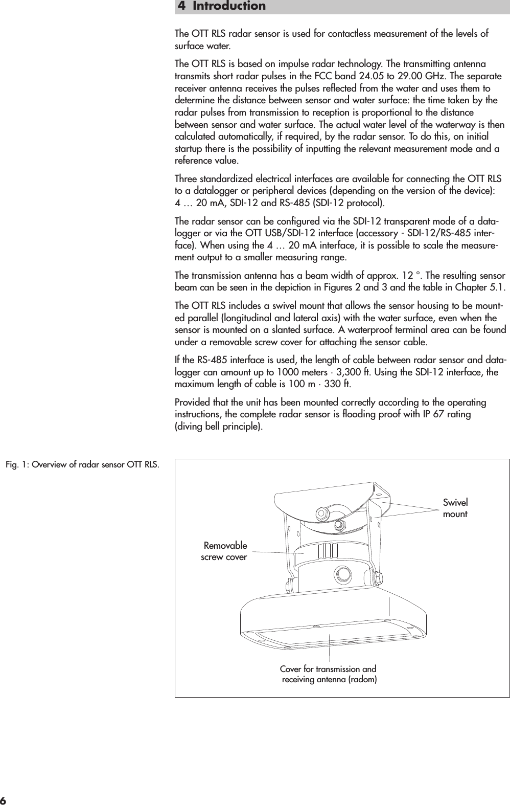 4 IntroductionThe OTT RLS radar sensor is used for contactless measurement of the levels of surface water.The OTT RLS is based on impulse radar technology. The transmitting antennatransmits short radar pulses in the FCC band 24.05 to 29.00 GHz. The separatereceiver antenna receives the pulses reflected from the water and uses them todetermine the distance between sensor and water surface: the time taken by theradar pulses from transmission to reception is proportional to the distancebetween sensor and water surface. The actual water level of the waterway is thencalculated automatically, if required, by the radar sensor. To do this, on initialstartup there is the possibility of inputting the relevant measurement mode and areference value.Three standardized electrical interfaces are available for connecting the OTT RLSto a datalogger or peripheral devices (depending on the version of the device):4 … 20 mA, SDI-12 and RS-485 (SDI-12 protocol).The radar sensor can be configured via the SDI-12 transparent mode of a data-logger or via the OTT USB/SDI-12 interface (accessory - SDI-12/RS-485 inter-face). When using the 4 … 20 mA interface, it is possible to scale the measure-ment output to a smaller measuring range.The transmission antenna has a beam width of approx. 12 °. The resulting sensorbeam can be seen in the depiction in Figures 2 and 3 and the table in Chapter 5.1.The OTT RLS includes a swivel mount that allows the sensor housing to be mount-ed parallel (longitudinal and lateral axis) with the water surface, even when thesensor is mounted on a slanted surface. A waterproof terminal area can be foundunder a removable screw cover for attaching the sensor cable.If the RS-485 interface is used, the length of cable between radar sensor and data - logger can amount up to 1000 meters · 3,300 ft. Using the SDI-12 interface, themaximum length of cable is 100 m · 330 ft.Provided that the unit has been mounted correctly according to the operatinginstructions, the complete radar sensor is flooding proof with IP 67 rating(diving bell principle).Fig. 1: Overview of radar sensor OTT RLS.Cover for transmission and receiving antenna (radom)SwivelmountRemovablescrew cover6