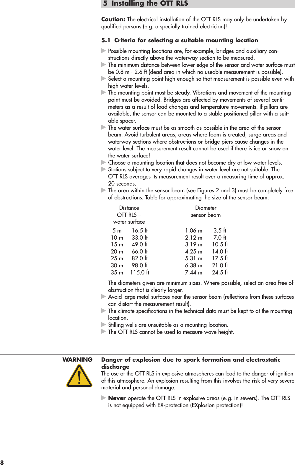 5 Installing the OTT RLS Caution: The electrical installation of the OTT RLS may only be undertaken byqualified persons (e.g. a specially trained electrician)!5.1 Criteria for selecting a suitable mounting locationPossible mounting locations are, for example, bridges and auxiliary con -structions directly above the waterway section to be measured.The minimum distance between lower edge of the sensor and water surface mustbe 0.8 m · 2.6 ft (dead area in which no useable measurement is possible).Select a mounting point high enough so that measurement is possible even withhigh water levels.The mounting point must be steady. Vibrations and movement of the mountingpoint must be avoided. Bridges are affected by movements of several centi -meters as a result of load changes and temperature movements. If pillars areavailable, the sensor can be mounted to a stable positioned pillar with a suit-able spacer.The water surface must be as smooth as possible in the area of the sensorbeam. Avoid turbulent areas, areas where foam is created, surge areas andwaterway sections where obstructions or bridge piers cause changes in thewater level. The measurement result cannot be used if there is ice or snow onthe water surface!Choose a mounting location that does not become dry at low water levels.Stations subject to very rapid changes in water level are not suitable. TheOTT RLS averages its measurement result over a measuring time of approx.20 seconds.The area within the sensor beam (see Figures 2 and 3) must be completely freeof obstructions. Table for approximating the size of the sensor beam:Distance DiameterOTT RLS –  sensor beamwater surface5 m 16.5 ft 1.06 m 3.5 ft10 m 33.0 ft 2.12 m 7.0 ft15 m 49.0 ft 3.19 m 10.5 ft20 m 66.0 ft 4.25 m 14.0 ft25 m 82.0 ft 5.31 m 17.5 ft30 m 98.0 ft 6.38 m 21.0 ft35 m 115.0 ft 7.44 m 24.5 ftThe diameters given are minimum sizes. Where possible, select an area free ofobstruction that is clearly larger.Avoid large metal surfaces near the sensor beam (reflections from these sur facescan distort the measurement result).The climate specifications in the technical data must be kept to at the mountinglocation.Stilling wells are unsuitable as a mounting location.The OTT RLS cannot be used to measure wave height.WARNING Danger of explosion due to spark formation and electrostaticdischargeThe use of the OTT RLS in explosive atmospheres can lead to the danger of ignitionof this atmosphere. An explosion resulting from this involves the risk of very severematerial and personal damage.Never operate the OTT RLS in explosive areas (e.g. in sewers). The OTT RLSis not equipped with EX-protection (EXplosion protection)!8