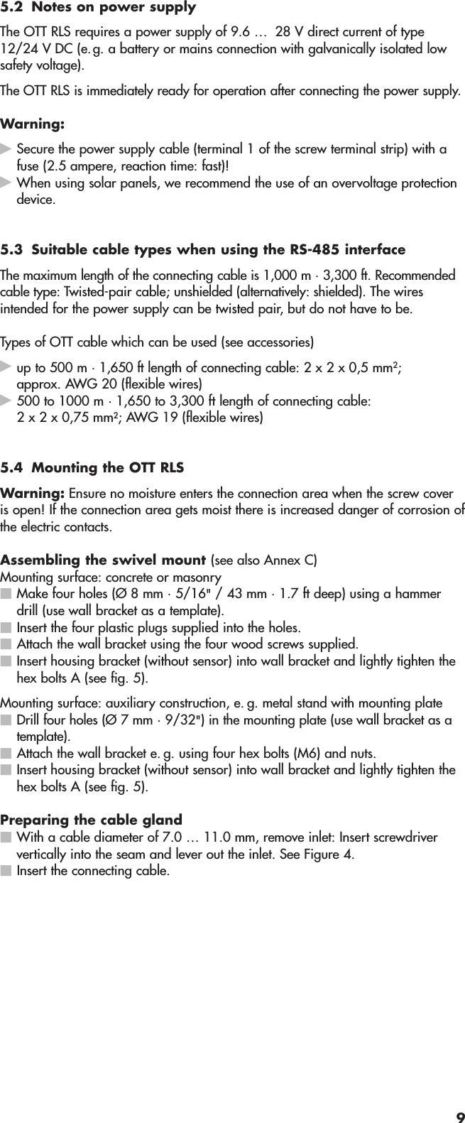 5.2 Notes on power supplyThe OTT RLS requires a power supply of 9.6 …  28 V direct current of type12/24 V DC (e.g. a battery or mains connection with galvanically isolated lowsafety voltage).The OTT RLS is immediately ready for operation after connecting the power supply.Warning:Secure the power supply cable (terminal 1 of the screw terminal strip) with afuse (2.5 ampere, reaction time: fast)!When using solar panels, we recommend the use of an overvoltage protectiondevice.5.3 Suitable cable types when using the RS-485 interfaceThe maximum length of the connecting cable is 1,000 m · 3,300 ft. Recommendedcable type: Twisted-pair cable; unshielded (alternatively: shielded). The wiresintended for the power supply can be twisted pair, but do not have to be.Types of OTT cable which can be used (see accessories)up to 500 m · 1,650 ft length of connecting cable: 2 x 2 x 0,5 mm2;approx. AWG 20 (flexible wires)500 to 1000 m · 1,650 to 3,300 ft length of connecting cable:2 x 2 x 0,75 mm2; AWG 19 (flexible wires)5.4 Mounting the OTT RLSWarning: Ensure no moisture enters the connection area when the screw coveris open! If the connection area gets moist there is increased danger of corrosion ofthe electric contacts.Assembling the swivel mount (see also Annex C)Mounting surface: concrete or masonryMake four holes (Ø 8 mm · 5/16&quot;/ 43 mm · 1.7 ft deep) using a hammerdrill (use wall bracket as a template).Insert the four plastic plugs supplied into the holes.Attach the wall bracket using the four wood screws supplied.Insert housing bracket (without sensor) into wall bracket and lightly tighten thehex bolts A (see fig. 5).Mounting surface: auxiliary construction, e. g. metal stand with mounting plateDrill four holes (Ø 7 mm · 9/32&quot;) in the mounting plate (use wall bracket as atemplate).Attach the wall bracket e. g. using four hex bolts (M6) and nuts.Insert housing bracket (without sensor) into wall bracket and lightly tighten thehex bolts A (see fig. 5).Preparing the cable glandWith a cable diameter of 7.0 … 11.0 mm, remove inlet: Insert screwdriververtically into the seam and lever out the inlet. See Figure 4.Insert the connecting cable.9