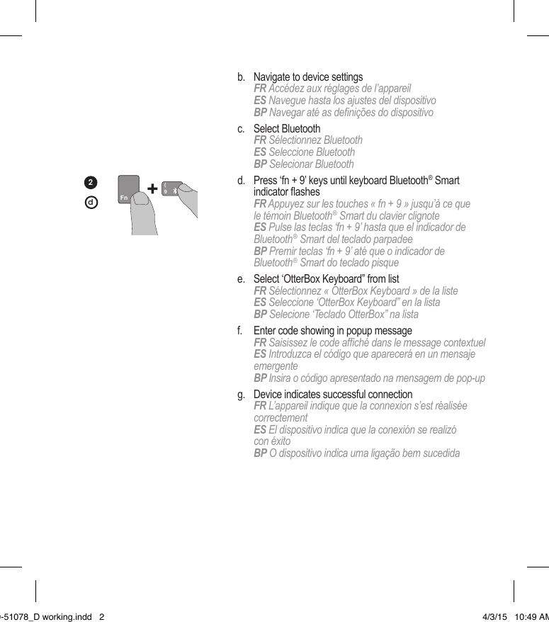   b.   Navigate to device settings  FR  Accédez aux réglages de l’appareil   ES Navegue hasta los ajustes del dispositivo   BP Navegar até as denições do dispositivo  c.   Select  Bluetooth  FR Sélectionnez Bluetooth   ES Seleccione Bluetooth   BP Selecionar Bluetooth  d.   Press ‘fn + 9’ keys until keyboard Bluetooth® Smart  indicatorashes  FR Appuyez sur les touches « fn + 9 » jusqu’à ce que  le témoin Bluetooth® Smart du clavier clignote   ES Pulse las teclas ‘fn + 9’ hasta que el indicador de Bluetooth® Smart del teclado parpadee  BP Premir teclas ‘fn + 9’ até que o indicador de  Bluetooth® Smart do teclado pisque  e.   Select ‘OtterBox Keyboard” from list  FR Sélectionnez « OtterBox Keyboard » de la liste ES Seleccione ‘OtterBox Keyboard” en la lista   BP Selecione ‘Teclado OtterBox” na lista  f.   Enter code showing in popup message  FR Saisissez le code afché dans le message contextuel  ES Introduzca el código que aparecerá en un mensaje emergente  BP Insira o código apresentado na mensagem de pop-up  g.   Device indicates successful connection  FR L’appareil indique que la connexion s’est réalisée correctement  ES El dispositivo indica que la conexión se realizó  con éxito  BP O dispositivo indica uma ligação bem sucedida 2Fn9(d20-51078_D working.indd   2 4/3/15   10:49 AM