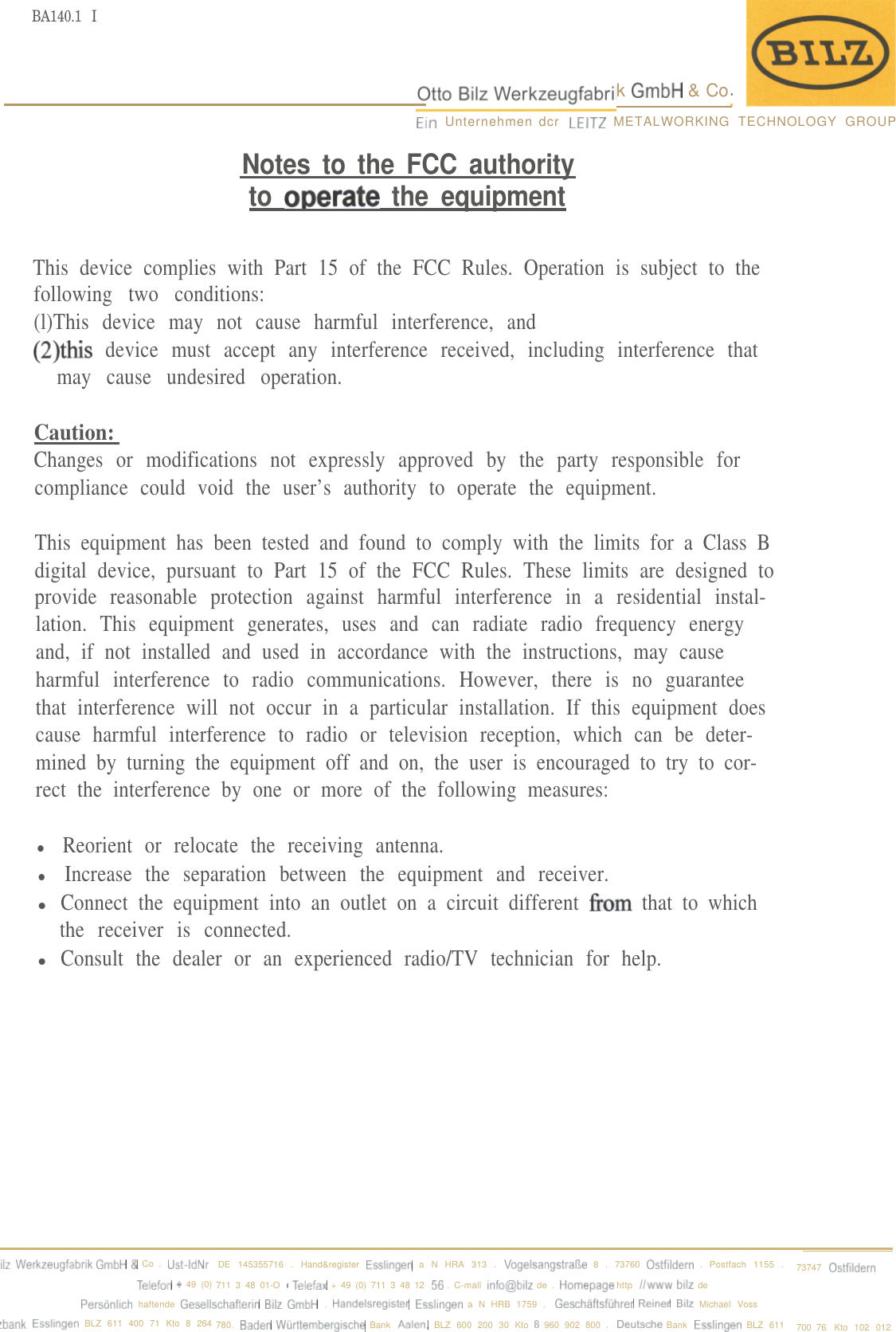 BA140.1 Ik GmbH &amp; CoEln Unternehmen dcr LEITZ METALWORKING TECHNOLOGY GROUPNotes to the FCC authorityto oDerate the equipmentThis device complies with Part 15 of the FCC Rules. Operation is subject to thefollowing two conditions:(l)This device may not cause harmful interference, and(2)thi.s device must accept any interference received, including interference thatmay cause undesired operation.Caution:Changes or modifications not expressly approved by the party responsible forcompliance could void the user’s authority to operate the equipment.This equipment has been tested and found to comply with the limits for a Class Bdigital device, pursuant to Part 15 of the FCC Rules. These limits are designed toprovide reasonable protection against harmful interference in a residential instal-lation. This equipment generates, uses and can radiate radio frequency energyand, if not installed and used in accordance with the instructions, may causeharmful interference to radio communications. However, there is no guaranteethat interference will not occur in a particular installation. If this equipment doescause harmful interference to radio or television reception, which can be deter-mined by turning the equipment off and on, the user is encouraged to try to cor-rect the interference by one or more of the following measures:l Reorient or relocate the receiving antenna.l Increase the separation between the equipment and receiver.lConnect the equipment into an outlet on a circuit different fi-om that to whichthe receiver is connected.lConsult the dealer or an experienced radio/TV technician for help.IIZ Werkzeugfabrik GmbH &amp; Co . Ust-IdNrDE 145355716 . Hand&amp;register Essllngen a N HRA 313 . VogeisangstraRe 8 . 73760 Ostfildern . Postfach 1155 .73747OstflldernTelefon + 49 (0) 711 3 48 01-O - T&amp;fax + 49 (0) 711 3 48 12 56 . C-mall anfo@btlz de . Homepage http iiwww bllr dePersonlich haftende Gesellschafterln Bilz GmbH . Handelsreglster Esslingen a N HRB 1759 . Geschaftsfuhrer Rwner BIIZ Michael Voss,bank Essllngen BLZ 611 400 71 Kto 8 264 780. Baden Wurttemberglsche Bank Aalen, BLZ 600 200 30 Kto 8 960 902 800 . Deutsche Bank Esslingen BLZ 611 700 76 Kto 102 012