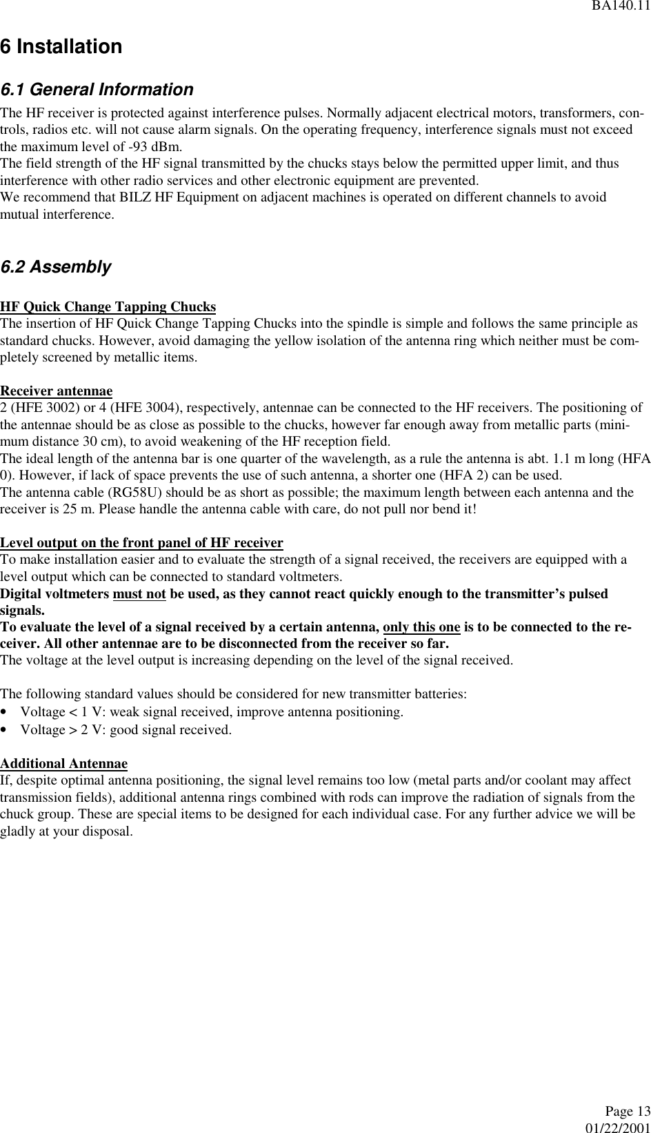 BA140.11Page 1301/22/2001 6 Installation 6.1 General Information The HF receiver is protected against interference pulses. Normally adjacent electrical motors, transformers, con-trols, radios etc. will not cause alarm signals. On the operating frequency, interference signals must not exceedthe maximum level of -93 dBm. The field strength of the HF signal transmitted by the chucks stays below the permitted upper limit, and thusinterference with other radio services and other electronic equipment are prevented. We recommend that BILZ HF Equipment on adjacent machines is operated on different channels to avoidmutual interference.  6.2 Assembly  HF Quick Change Tapping Chucks The insertion of HF Quick Change Tapping Chucks into the spindle is simple and follows the same principle asstandard chucks. However, avoid damaging the yellow isolation of the antenna ring which neither must be com-pletely screened by metallic items.  Receiver antennae 2 (HFE 3002) or 4 (HFE 3004), respectively, antennae can be connected to the HF receivers. The positioning ofthe antennae should be as close as possible to the chucks, however far enough away from metallic parts (mini-mum distance 30 cm), to avoid weakening of the HF reception field. The ideal length of the antenna bar is one quarter of the wavelength, as a rule the antenna is abt. 1.1 m long (HFA0). However, if lack of space prevents the use of such antenna, a shorter one (HFA 2) can be used. The antenna cable (RG58U) should be as short as possible; the maximum length between each antenna and thereceiver is 25 m. Please handle the antenna cable with care, do not pull nor bend it!  Level output on the front panel of HF receiver To make installation easier and to evaluate the strength of a signal received, the receivers are equipped with alevel output which can be connected to standard voltmeters. Digital voltmeters must not be used, as they cannot react quickly enough to the transmitter’s pulsedsignals.To evaluate the level of a signal received by a certain antenna, only this one is to be connected to the re-ceiver. All other antennae are to be disconnected from the receiver so far. The voltage at the level output is increasing depending on the level of the signal received.  The following standard values should be considered for new transmitter batteries:• Voltage &lt; 1 V: weak signal received, improve antenna positioning.• Voltage &gt; 2 V: good signal received.Additional AntennaeIf, despite optimal antenna positioning, the signal level remains too low (metal parts and/or coolant may affecttransmission fields), additional antenna rings combined with rods can improve the radiation of signals from thechuck group. These are special items to be designed for each individual case. For any further advice we will begladly at your disposal.