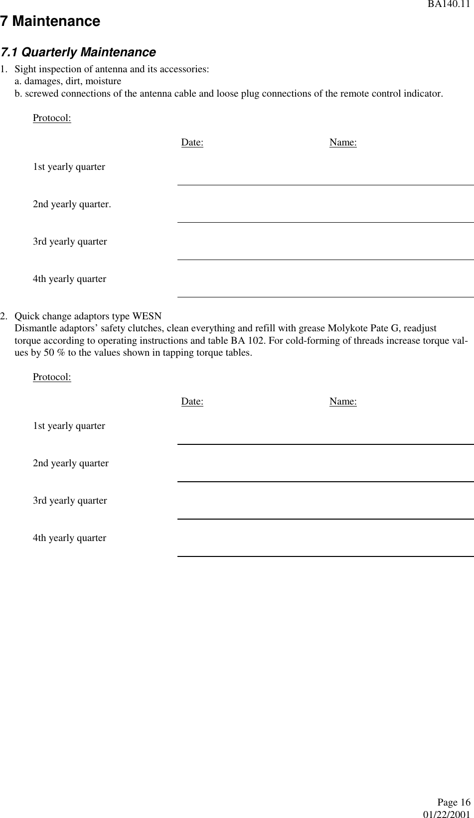 BA140.11Page 1601/22/20017 Maintenance7.1 Quarterly Maintenance1. Sight inspection of antenna and its accessories:a. damages, dirt, moistureb. screwed connections of the antenna cable and loose plug connections of the remote control indicator.Protocol:Date: Name:1st yearly quarter2nd yearly quarter.3rd yearly quarter4th yearly quarter2. Quick change adaptors type WESNDismantle adaptors’ safety clutches, clean everything and refill with grease Molykote Pate G, readjusttorque according to operating instructions and table BA 102. For cold-forming of threads increase torque val-ues by 50 % to the values shown in tapping torque tables.Protocol:Date: Name:1st yearly quarter2nd yearly quarter3rd yearly quarter4th yearly quarter