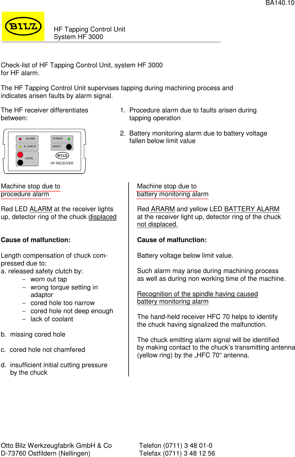 BA140.10Otto Bilz Werkzeugfabrik GmbH &amp; Co Telefon (0711) 3 48 01-0D-73760 Ostfildern (Nellingen) Telefax (0711) 3 48 12 56HF Tapping Control UnitSystem HF 3000Check-list of HF Tapping Control Unit, system HF 3000for HF alarm.The HF Tapping Control Unit supervises tapping during machining process andindicates arisen faults by alarm signal.The HF receiver differentiatesbetween: 1.  Procedure alarm due to faults arisen during     tapping operation2.  Battery monitoring alarm due to battery voltage     fallen below limit valueMachine stop due toprocedure alarmRed LED ALARM at the receiver lightsup, detector ring of the chuck displacedCause of malfunction:Length compensation of chuck com-pressed due to:a. released safety clutch by:−  worn out tap−  wrong torque setting inadaptor−  cored hole too narrow−  cored hole not deep enough−  lack of coolantb.  missing cored holec.  cored hole not chamferedd.  insufficient initial cutting pressure     by the chuckMachine stop due tobattery monitoring alarmRed ARARM and yellow LED BATTERY ALARMat the receiver light up, detector ring of the chucknot displaced.Cause of malfunction:Battery voltage below limit value.Such alarm may arise during machining processas well as during non working time of the machine.Recognition of the spindle having causedbattery monitoring alarmThe hand-held receiver HFC 70 helps to identifythe chuck having signalized the malfunction.The chuck emitting alarm signal will be identifiedby making contact to the chuck’s transmitting antenna(yellow ring) by the „HFC 70“ antenna.   ALARMB.-CHECK    LEVELRESETPOWERHF-RECEIVER