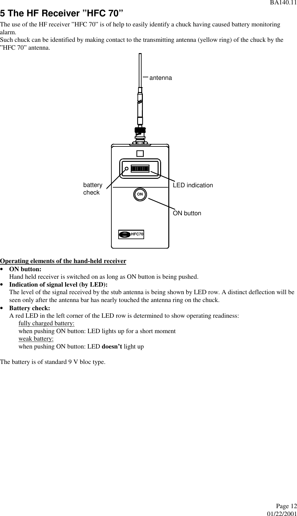 BA140.11Page 1201/22/2001 5 The HF Receiver ”HFC 70” The use of the HF receiver ”HFC 70” is of help to easily identify a chuck having caused battery monitoringalarm. Such chuck can be identified by making contact to the transmitting antenna (yellow ring) of the chuck by the”HFC 70” antenna.  Operating elements of the hand-held receiver• ON button:Hand held receiver is switched on as long as ON button is being pushed.• Indication of signal level (by LED):The level of the signal received by the stub antenna is being shown by LED row. A distinct deflection will beseen only after the antenna bar has nearly touched the antenna ring on the chuck.• Battery check:A red LED in the left corner of the LED row is determined to show operating readiness:fully charged battery:when pushing ON button: LED lights up for a short momentweak battery:when pushing ON button: LED doesn’t light up  The battery is of standard 9 V bloc type.   ONHFC70antennaON buttonLED indicationbatterycheck