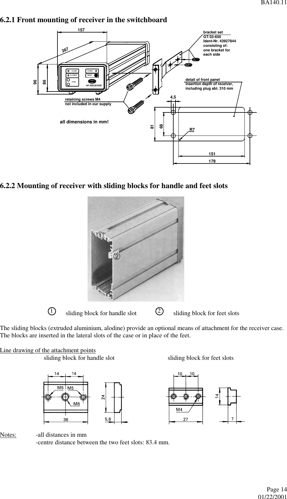 BA140.11Page 1401/22/20016.2.1 Front mounting of receiver in the switchboard6.2.2 Mounting of receiver with sliding blocks for handle and feet slots1sliding block for handle slot 2sliding block for feet slotsThe sliding blocks (extruded aluminium, alodine) provide an optional means of attachment for the receiver case.The blocks are inserted in the lateral slots of the case or in place of the feet.Line drawing of the attachment points     sliding block for handle slot     sliding block for feet slotsNotes: -all distances in mm-centre distance between the two feet slots: 83.4 mm.HF-RECEIVERRESETPOWERLEVELB.-CHECKALARM2678615796bracket setGT/33-650Ident-Nr. 43927844consisting of:one bracket foreach sideretaining screws M4not included in our supply179151R768814,5detail of front panelinsertion depth of receiver,including plug abt. 310 mmall dimensions in mm!