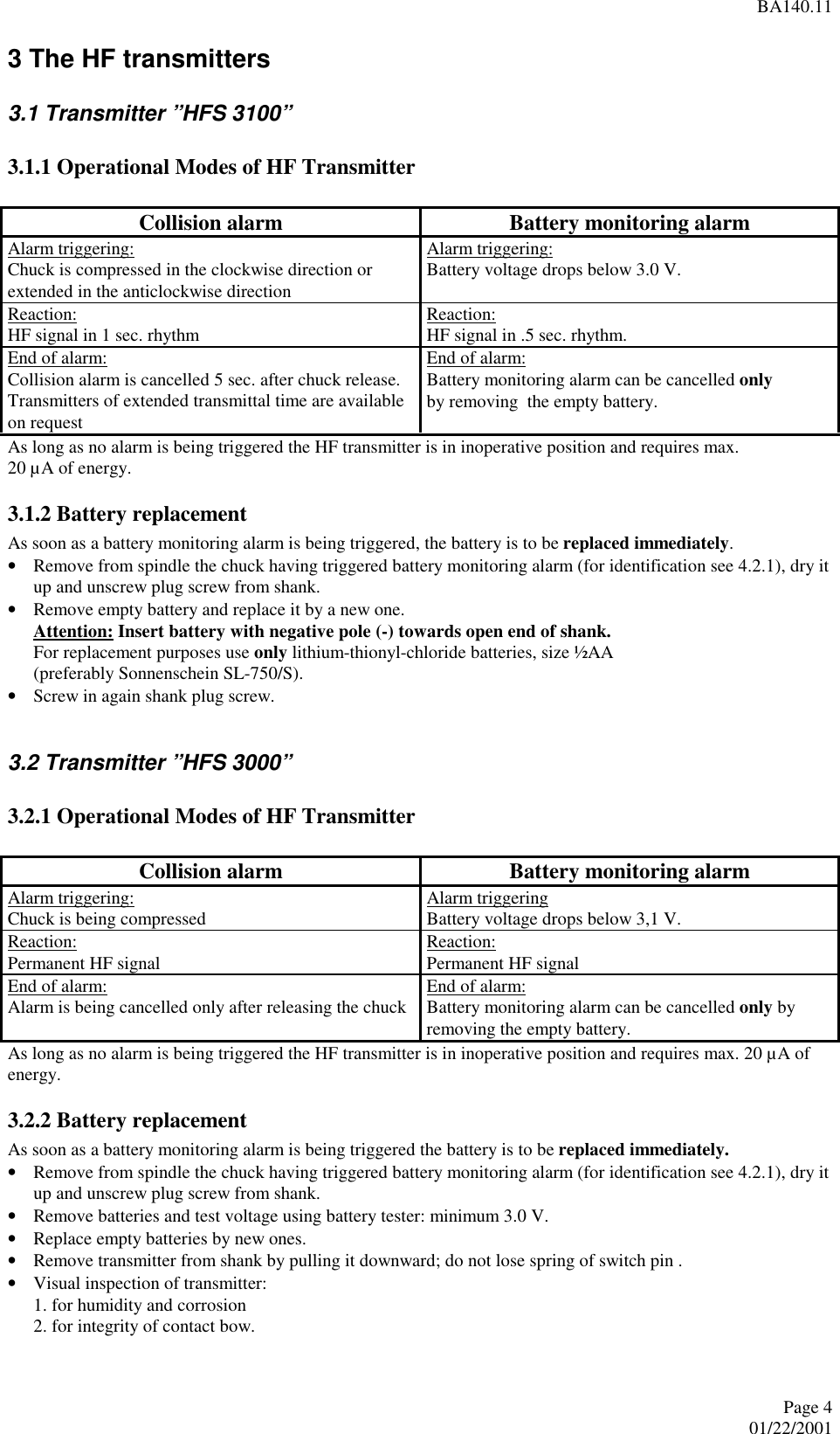 BA140.11Page 401/22/20013 The HF transmitters3.1 Transmitter ”HFS 3100”3.1.1 Operational Modes of HF TransmitterCollision alarm Battery monitoring alarmAlarm triggering:Chuck is compressed in the clockwise direction orextended in the anticlockwise directionAlarm triggering:Battery voltage drops below 3.0 V.Reaction:HF signal in 1 sec. rhythm Reaction:HF signal in .5 sec. rhythm.End of alarm:Collision alarm is cancelled 5 sec. after chuck release.Transmitters of extended transmittal time are availableon requestEnd of alarm:Battery monitoring alarm can be cancelled onlyby removing  the empty battery.As long as no alarm is being triggered the HF transmitter is in inoperative position and requires max.20 µA of energy.3.1.2 Battery replacementAs soon as a battery monitoring alarm is being triggered, the battery is to be replaced immediately.• Remove from spindle the chuck having triggered battery monitoring alarm (for identification see 4.2.1), dry itup and unscrew plug screw from shank.• Remove empty battery and replace it by a new one.Attention: Insert battery with negative pole (-) towards open end of shank.For replacement purposes use only lithium-thionyl-chloride batteries, size ½AA(preferably Sonnenschein SL-750/S).• Screw in again shank plug screw.  3.2 Transmitter ”HFS 3000” 3.2.1 Operational Modes of HF Transmitter  Collision alarm  Battery monitoring alarm Alarm triggering:Chuck is being compressed  Alarm triggeringBattery voltage drops below 3,1 V. Reaction:Permanent HF signal  Reaction:Permanent HF signal End of alarm:Alarm is being cancelled only after releasing the chuck  End of alarm:Battery monitoring alarm can be cancelled only byremoving the empty battery. As long as no alarm is being triggered the HF transmitter is in inoperative position and requires max. 20 µA ofenergy. 3.2.2 Battery replacement As soon as a battery monitoring alarm is being triggered the battery is to be replaced immediately.• Remove from spindle the chuck having triggered battery monitoring alarm (for identification see 4.2.1), dry itup and unscrew plug screw from shank.• Remove batteries and test voltage using battery tester: minimum 3.0 V.• Replace empty batteries by new ones.• Remove transmitter from shank by pulling it downward; do not lose spring of switch pin .• Visual inspection of transmitter:1. for humidity and corrosion2. for integrity of contact bow.