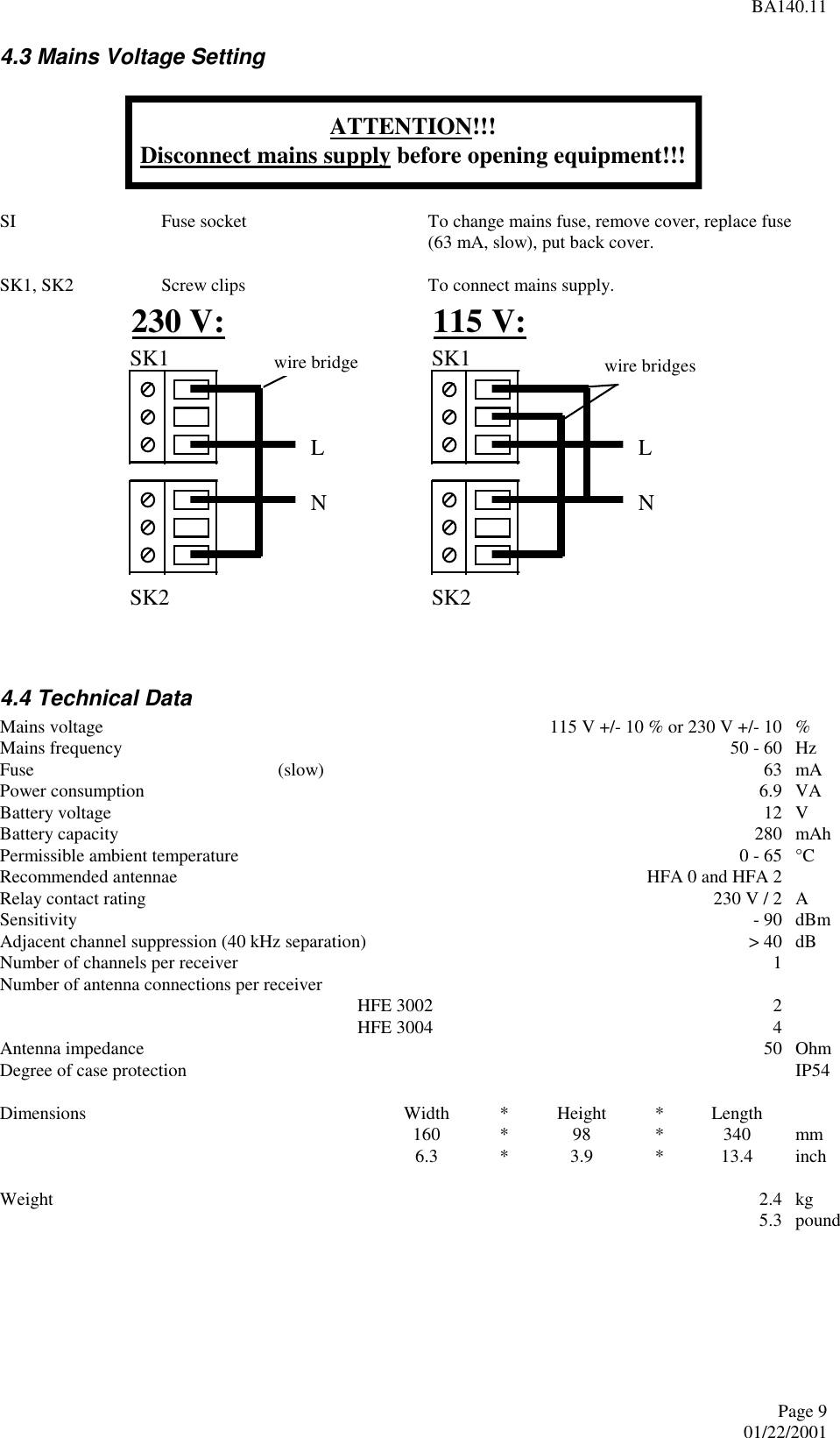 BA140.11Page 901/22/2001 4.3 Mains Voltage Setting   SI  Fuse socket  To change mains fuse, remove cover, replace fuse(63 mA, slow), put back cover.  SK1, SK2  Screw clips  To connect mains supply.   4.4 Technical Data Mains voltage   115 V +/- 10 % or 230 V +/- 10  % Mains frequency   50 - 60  Hz Fuse  (slow)  63  mA Power consumption   6.9  VA Battery voltage   12  V Battery capacity   280  mAh Permissible ambient temperature   0 - 65  °C Recommended antennae  HFA 0 and HFA 2   Relay contact rating  230 V / 2  A Sensitivity  - 90  dBm Adjacent channel suppression (40 kHz separation)  &gt; 40  dB Number of channels per receiver  1  Number of antenna connections per receiver    HFE 3002  2  HFE 3004  4  Antenna impedance  50  Ohm Degree of case protection   IP54  Dimensions  Width  * Height  * Length    160  * 98  * 340  mm  6.3  * 3.9  * 13.4  inch  Weight  2.4  kg   5.3  pound  ATTENTION!!!Disconnect mains supply before opening equipment!!! SK1SK2 SK2SK1LNwire bridgeLN230 V: 115 V:wire bridges