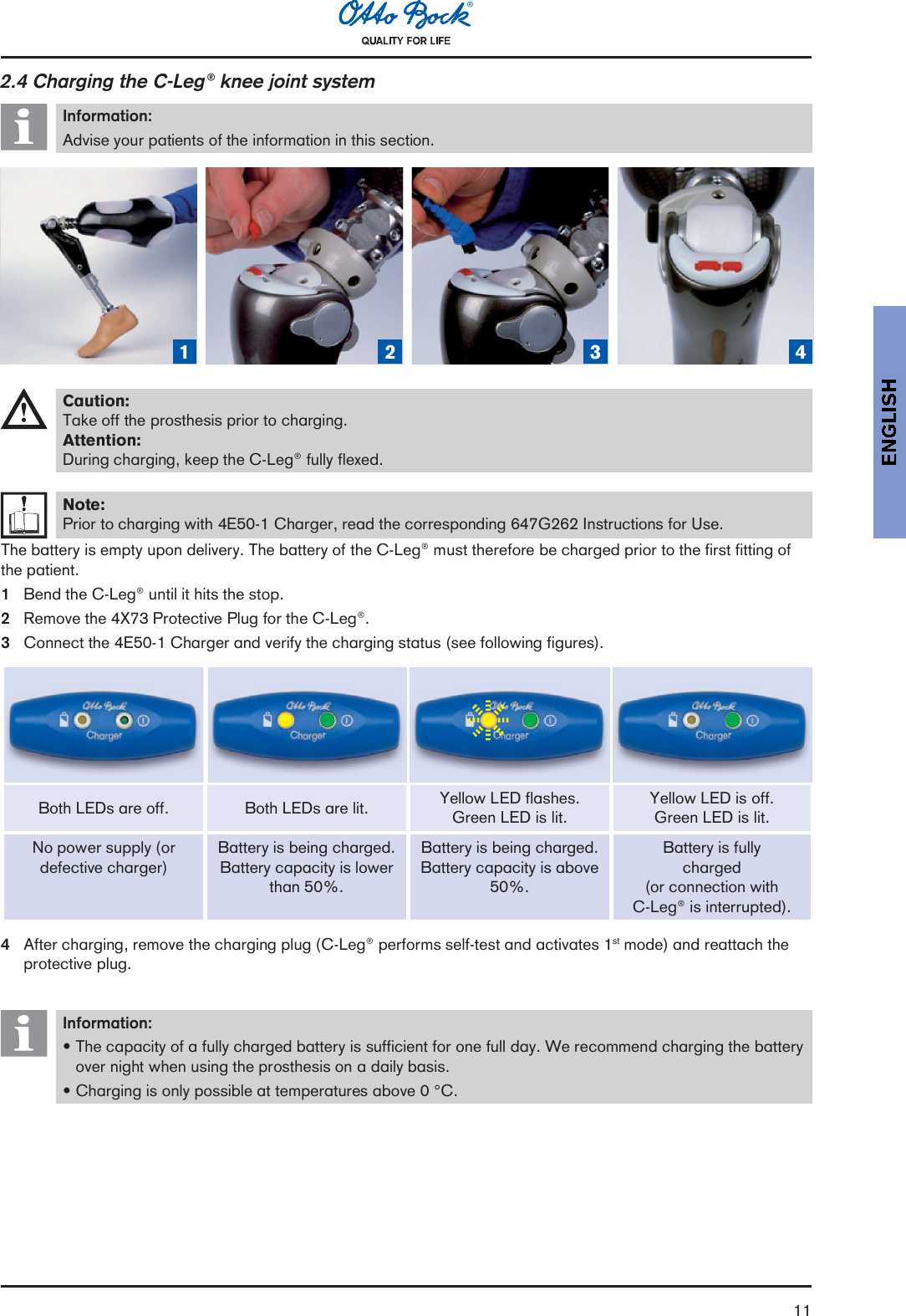 112.4 Charging the C-Leg® knee joint systemInformation:Advise your patients of the information in this section.1 2 3 4Caution:Take off the prosthesis prior to charging.Attention:During charging, keep the C-Leg® fully flexed.Note:Prior to charging with 4E50-1 Charger, read the corresponding 647G262 Instructions for Use.The battery is empty upon delivery. The battery of the C-Leg® must therefore be charged prior to the first fitting ofthe patient.1Bend the C-Leg® until it hits the stop.2Remove the 4X73 Protective Plug for the C-Leg®.3Connect the 4E50-1 Charger and verify the charging status (see following figures).Both LEDs are off. Both LEDs are lit. Yellow LED flashes.Green LED is lit.Yellow LED is off.Green LED is lit.No power supply (ordefective charger)Battery is being charged.Battery capacity is lowerthan 50%.Battery is being charged.Battery capacity is above50%.Battery is fullycharged(or connection withC-Leg® is interrupted).4After charging, remove the charging plug (C-Leg® performs self-test and activates 1st mode) and reattach theprotective plug.Information:The capacity of a fully charged battery is sufficient for one full day. We recommend charging the batteryover night when using the prosthesis on a daily basis.Charging is only possible at temperatures above 0 °C.