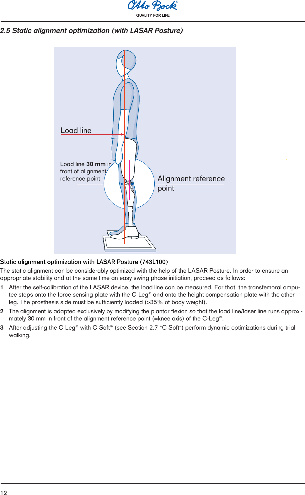 122.5 Static alignment optimization (with LASAR Posture)Load line 30 mm infront of alignmentreference pointLoad lineAlignment referencepointThe static alignment can be considerably optimized with the help of the LASAR Posture. In order to ensure anappropriate stability and at the same time an easy swing phase initiation, proceed as follows:1After the self-calibration of the LASAR device, the load line can be measured. For that, the transfemoral ampu-tee steps onto the force sensing plate with the C-Leg® and onto the height compensation plate with the otherleg. The prosthesis side must be sufficiently loaded (&gt;35% of body weight).2The alignment is adapted exclusively by modifying the plantar flexion so that the load line/laser line runs approxi-mately 30 mm in front of the alignment reference point (=knee axis) of the C-Leg®.3After adjusting the C-Leg® with C-Soft® (see Section 2.7 C-Soft) perform dynamic optimizations during trialwalking.
