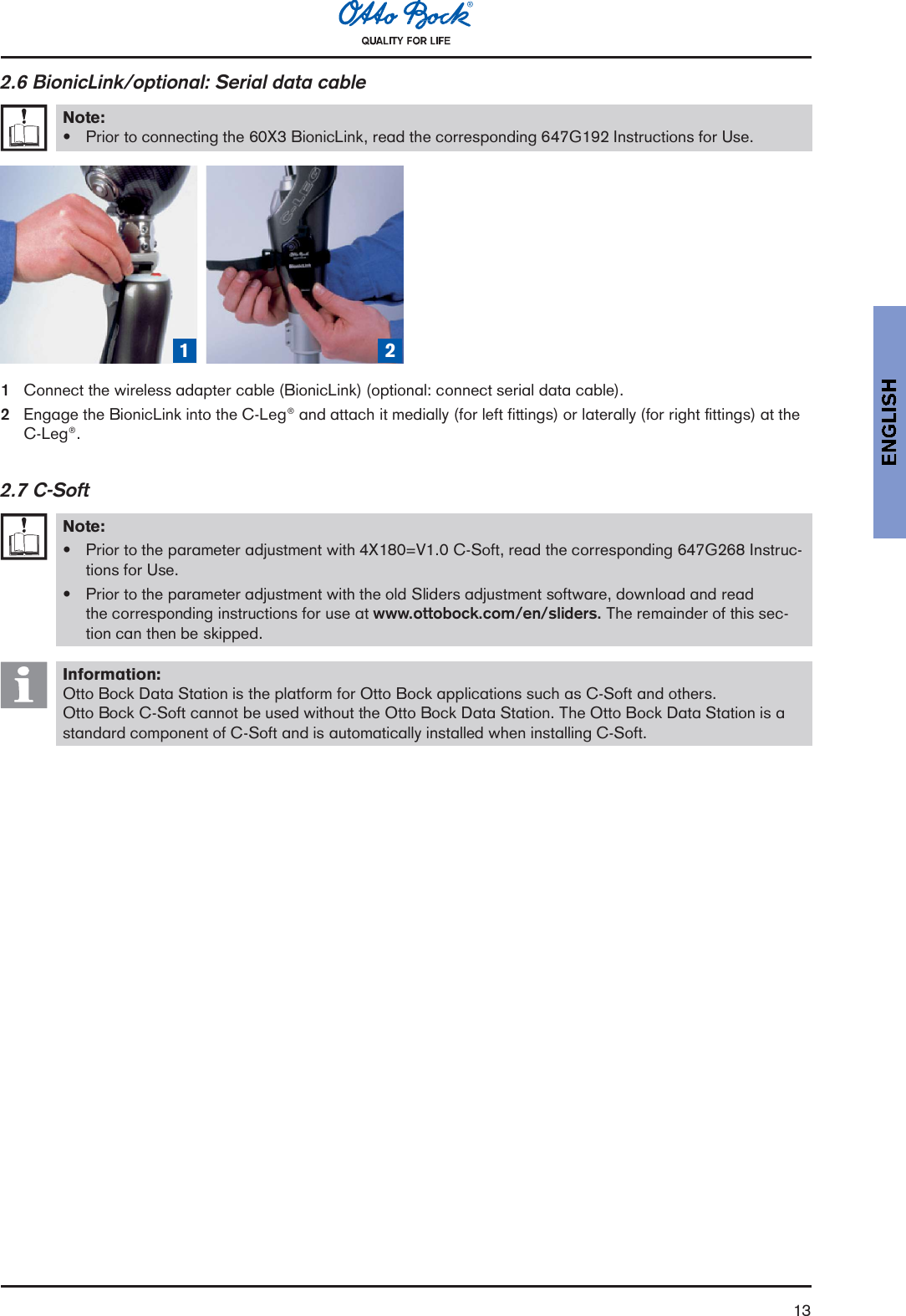 132.6 BionicLink/optional: Serial data cableNote:Prior to connecting the 60X3 BionicLink, read the corresponding 647G192 Instructions for Use.1 2 3 41Connect the wireless adapter cable (BionicLink) (optional: connect serial data cable).2Engage the BionicLink into the C-Leg® and attach it medially (for left fittings) or laterally (for right fittings) at theC-Leg®.2.7 C-SoftNote:Prior to the parameter adjustment with 4X180=V1.0 C-Soft, read the corresponding 647G268 Instruc-tions for Use.Prior to the parameter adjustment with the old Sliders adjustment software, download and readthe corresponding instructions for use at www.ottobock.com/en/sliders. The remainder of this sec-tion can then be skipped.Information:Otto Bock Data Station is the platform for Otto Bock applications such as C-Soft and others.Otto Bock C-Soft cannot be used without the Otto Bock Data Station. The Otto Bock Data Station is astandard component of C-Soft and is automatically installed when installing C-Soft.