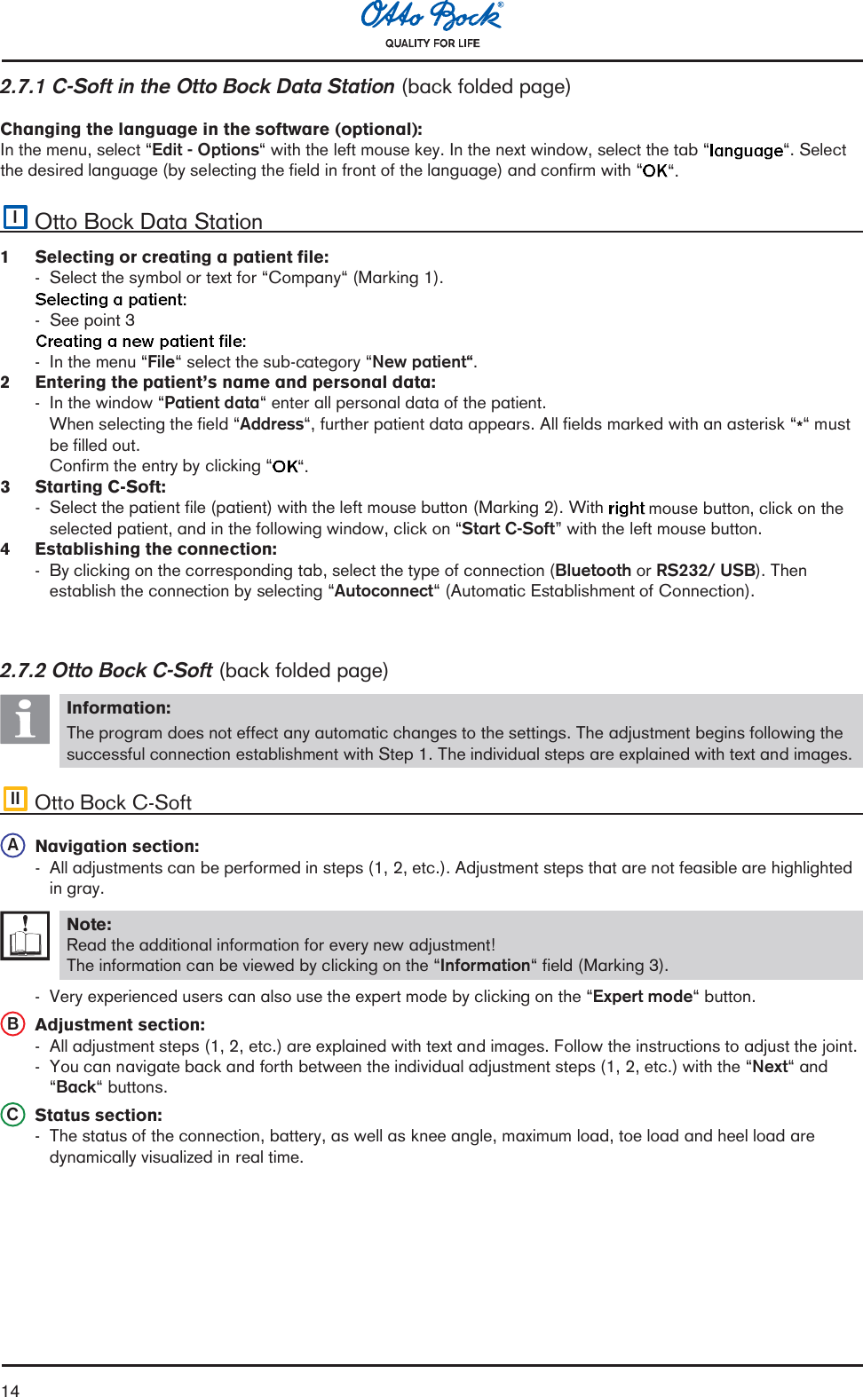 142.7.1 C-Soft in the Otto Bock Data Station (back folded page)Changing the language in the software (optional):In the menu, select Edit - Options with the left mouse key. In the next window, select the tab . Selectthe desired language (by selecting the field in front of the language) and confirm with .IOtto Bock Data Station1  Selecting or creating a patient file:- Select the symbol or text for Company (Marking 1).- See point 3- In the menu File select the sub-category New patient.2  Entering the patients name and personal data:- In the window Patient data enter all personal data of the patient.When selecting the field Address, further patient data appears. All fields marked with an asterisk * mustbe filled out.Confirm the entry by clicking .3  Starting C-Soft:- Select the patient file (patient) with the left mouse button (Marking 2). With  mouse button, click on theselected patient, and in the following window, click on Start C-Soft with the left mouse button.4 Establishing the connection:- By clicking on the corresponding tab, select the type of connection (Bluetooth or RS232/ USB). Thenestablish the connection by selecting Autoconnect (Automatic Establishment of Connection).2.7.2 Otto Bock C-Soft (back folded page)Information:The program does not effect any automatic changes to the settings. The adjustment begins following thesuccessful connection establishment with Step 1. The individual steps are explained with text and images.II Otto Bock C-SoftANavigation section:- All adjustments can be performed in steps (1, 2, etc.). Adjustment steps that are not feasible are highlightedin gray.Note:Read the additional information for every new adjustment!The information can be viewed by clicking on the Information field (Marking 3).- Very experienced users can also use the expert mode by clicking on the Expert mode button.BAdjustment section:- All adjustment steps (1, 2, etc.) are explained with text and images. Follow the instructions to adjust the joint.- You can navigate back and forth between the individual adjustment steps (1, 2, etc.) with the Next andBack buttons.CStatus section:- The status of the connection, battery, as well as knee angle, maximum load, toe load and heel load aredynamically visualized in real time.