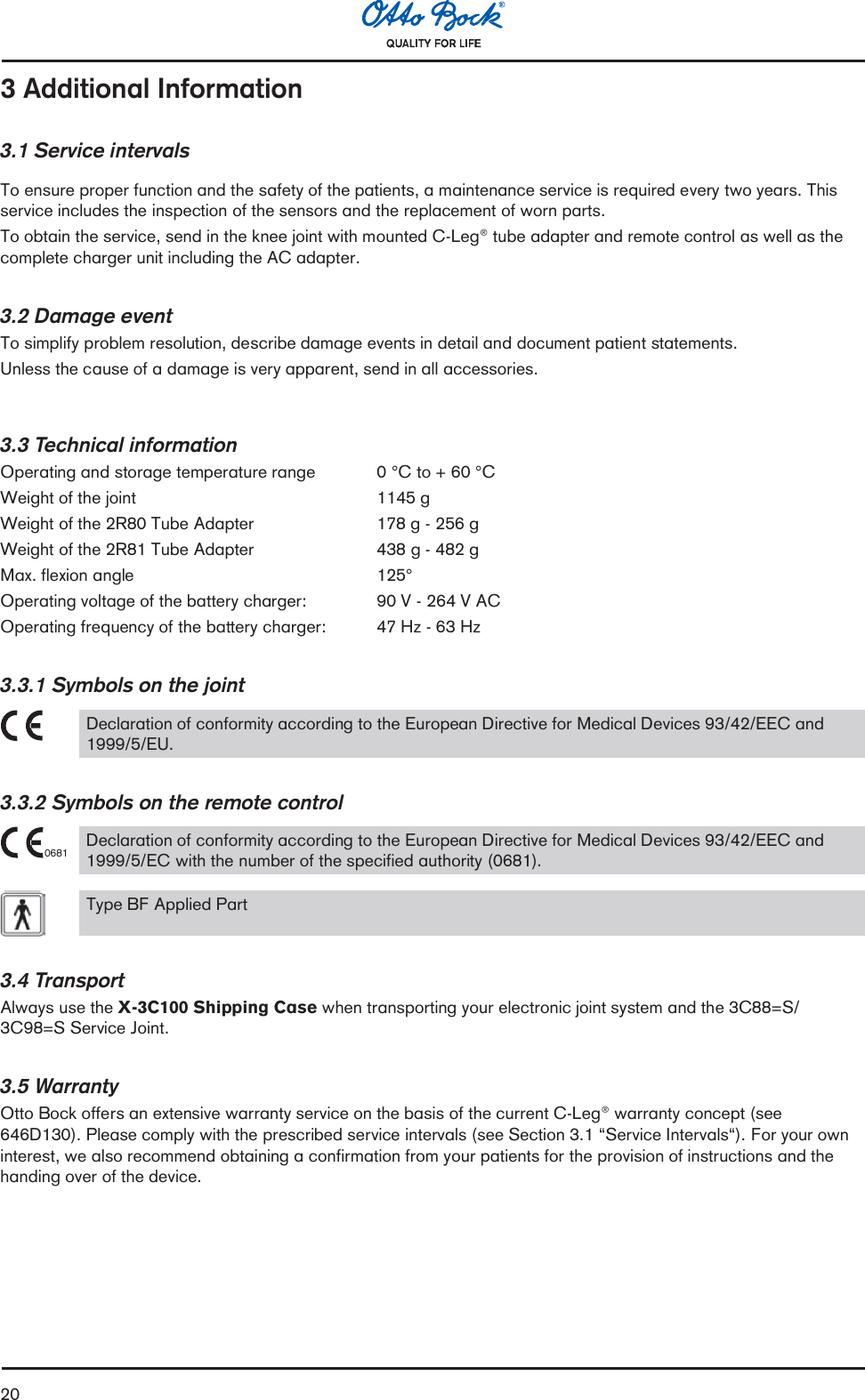 203 Additional Information3.1 Service intervalsTo ensure proper function and the safety of the patients, a maintenance service is required every two years. Thisservice includes the inspection of the sensors and the replacement of worn parts.To obtain the service, send in the knee joint with mounted C-Leg® tube adapter and remote control as well as thecomplete charger unit including the AC adapter.3.2 Damage eventTo simplify problem resolution, describe damage events in detail and document patient statements.Unless the cause of a damage is very apparent, send in all accessories.3.3 Technical informationOperating and storage temperature range 0 °C to + 60 °CWeight of the joint    1145 gWeight of the 2R80 Tube Adapter     178 g - 256 gWeight of the 2R81 Tube Adapter     438 g - 482 gMax. flexion angle   125°Operating voltage of the battery charger:    90 V - 264 V ACOperating frequency of the battery charger: 47 Hz - 63 Hz3.3.1 Symbols on the jointDeclaration of conformity according to the European Directive for Medical Devices 93/42/EEC and1999/5/EU.3.3.2 Symbols on the remote control0681 Declaration of conformity according to the European Directive for Medical Devices 93/42/EEC and1999/5/EC with the number of the specified authority (0681).Type BF Applied Part3.4 TransportAlways use the X-3C100 Shipping Case when transporting your electronic joint system and the 3C88=S/3C98=S Service Joint.3.5 WarrantyOtto Bock offers an extensive warranty service on the basis of the current C-Leg® warranty concept (see646D130). Please comply with the prescribed service intervals (see Section 3.1 Service Intervals). For your owninterest, we also recommend obtaining a confirmation from your patients for the provision of instructions and thehanding over of the device.