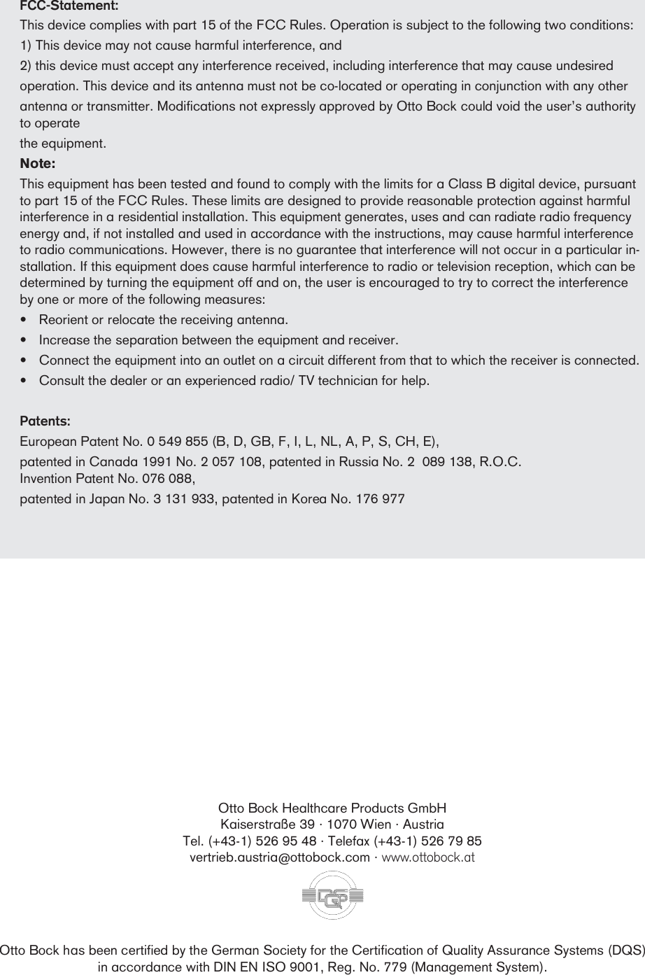 FCC-Statement:This device complies with part 15 of the FCC Rules. Operation is subject to the following two conditions:1) This device may not cause harmful interference, and2) this device must accept any interference received, including interference that may cause undesiredoperation. This device and its antenna must not be co-located or operating in conjunction with any otherantenna or transmitter. Modifications not expressly approved by Otto Bock could void the users authorityto operatethe equipment.Note:This equipment has been tested and found to comply with the limits for a Class B digital device, pursuantto part 15 of the FCC Rules. These limits are designed to provide reasonable protection against harmfulinterference in a residential installation. This equipment generates, uses and can radiate radio frequencyenergy and, if not installed and used in accordance with the instructions, may cause harmful interferenceto radio communications. However, there is no guarantee that interference will not occur in a particular in-stallation. If this equipment does cause harmful interference to radio or television reception, which can bedetermined by turning the equipment off and on, the user is encouraged to try to correct the interferenceby one or more of the following measures:Reorient or relocate the receiving antenna.Increase the separation between the equipment and receiver.Connect the equipment into an outlet on a circuit different from that to which the receiver is connected.Consult the dealer or an experienced radio/ TV technician for help.Patents:European Patent No. 0 549 855 (B, D, GB, F, I, L, NL, A, P, S, CH, E),patented in Canada 1991 No. 2 057 108, patented in Russia No. 2  089 138, R.O.C.Invention Patent No. 076 088,patented in Japan No. 3 131 933, patented in Korea No. 176 977Otto Bock Healthcare Products GmbHKaiserstraße 39 · 1070 Wien · AustriaTel. (+43-1) 526 95 48 · Telefax (+43-1) 526 79 85vertrieb.austria@ottobock.com · www.ottobock.atOtto Bock has been certified by the German Society for the Certification of Quality Assurance Systems (DQS)in accordance with DIN EN ISO 9001, Reg. No. 779 (Management System).