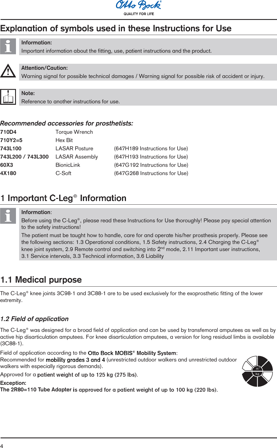 4Explanation of symbols used in these Instructions for UseInformation:Important information about the fitting, use, patient instructions and the product.Attention/Caution:Warning signal for possible technical damages / Warning signal for possible risk of accident or injury.Note:Reference to another instructions for use.Recommended accessories for prosthetists:710D4 Torque Wrench710Y2=5 Hex Bit743L100 LASAR Posture (647H189 Instructions for Use)743L200 / 743L300 LASAR Assembly (647H193 Instructions for Use)60X3 BionicLink (647G192 Instructions for Use)4X180 C-Soft (647G268 Instructions for Use)Information:Before using the C-Leg®, please read these Instructions for Use thoroughly! Please pay special attentionto the safety instructions!The patient must be taught how to handle, care for and operate his/her prosthesis properly. Please seethe following sections: 1.3 Operational conditions, 1.5 Safety instructions, 2.4 Charging the C-Leg®knee joint system, 2.9 Remote control and switching into 2nd mode, 2.11 Important user instructions,3.1 Service intervals, 3.3 Technical information, 3.6 Liability1.1 Medical purposeThe C-Leg® knee joints 3C98-1 and 3C88-1 are to be used exclusively for the exoprosthetic fitting of the lowerextremity.1.2 Field of applicationThe C-Leg® was designed for a broad field of application and can be used by transfemoral amputees as well as byactive hip disarticulation amputees. For knee disarticulation amputees, a version for long residual limbs is available(3C88-1).Field of application according to the Mobility System:Recommended for  (unrestricted outdoor walkers and unrestricted outdoorwalkers with especially rigorous demands).Approved for a .Exception:The 2R80=110 Tube Adapter
