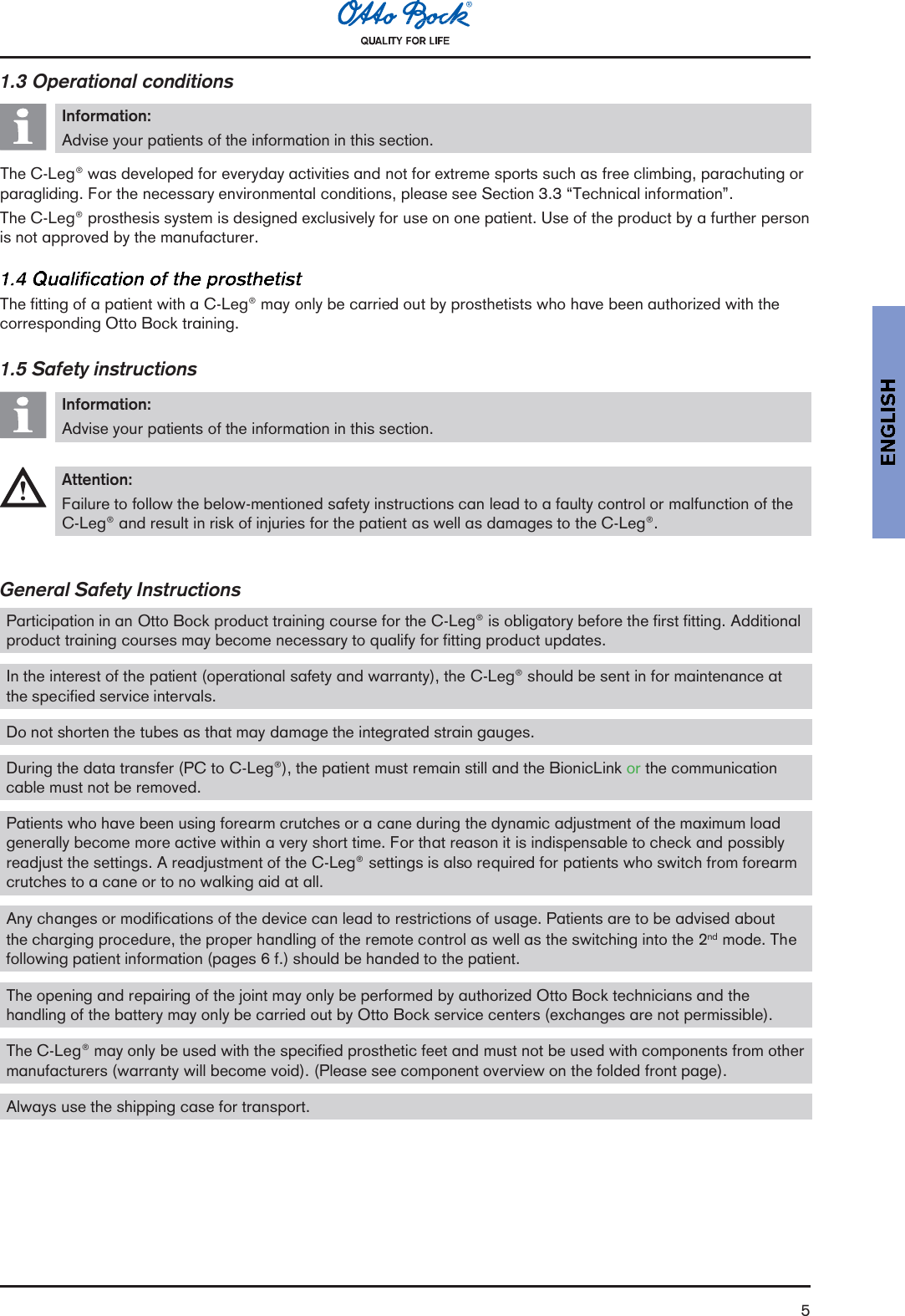 51.3 Operational conditionsInformation:Advise your patients of the information in this section.The C-Leg® was developed for everyday activities and not for extreme sports such as free climbing, parachuting orparagliding. For the necessary environmental conditions, please see Section 3.3 Technical information.The C-Leg® prosthesis system is designed exclusively for use on one patient. Use of the product by a further personis not approved by the manufacturer.The fitting of a patient with a C-Leg® may only be carried out by prosthetists who have been authorized with thecorresponding Otto Bock training.1.5 Safety instructionsInformation:Advise your patients of the information in this section.Attention:Failure to follow the below-mentioned safety instructions can lead to a faulty control or malfunction of theC-Leg® and result in risk of injuries for the patient as well as damages to the C-Leg®.General Safety InstructionsParticipation in an Otto Bock product training course for the C-Leg® is obligatory before the first fitting. Additionalproduct training courses may become necessary to qualify for fitting product updates.In the interest of the patient (operational safety and warranty), the C-Leg® should be sent in for maintenance atthe specified service intervals.Do not shorten the tubes as that may damage the integrated strain gauges.During the data transfer (PC to C-Leg®), the patient must remain still and the BionicLink or the communicationcable must not be removed.Patients who have been using forearm crutches or a cane during the dynamic adjustment of the maximum loadgenerally become more active within a very short time. For that reason it is indispensable to check and possiblyreadjust the settings. A readjustment of the C-Leg® settings is also required for patients who switch from forearmcrutches to a cane or to no walking aid at all.Any changes or modifications of the device can lead to restrictions of usage. Patients are to be advised aboutthe charging procedure, the proper handling of the remote control as well as the switching into the 2nd mode. Thefollowing patient information (pages 6 f.) should be handed to the patient.The opening and repairing of the joint may only be performed by authorized Otto Bock technicians and thehandling of the battery may only be carried out by Otto Bock service centers (exchanges are not permissible).The C-Leg® may only be used with the specified prosthetic feet and must not be used with components from othermanufacturers (warranty will become void). (Please see component overview on the folded front page).Always use the shipping case for transport.