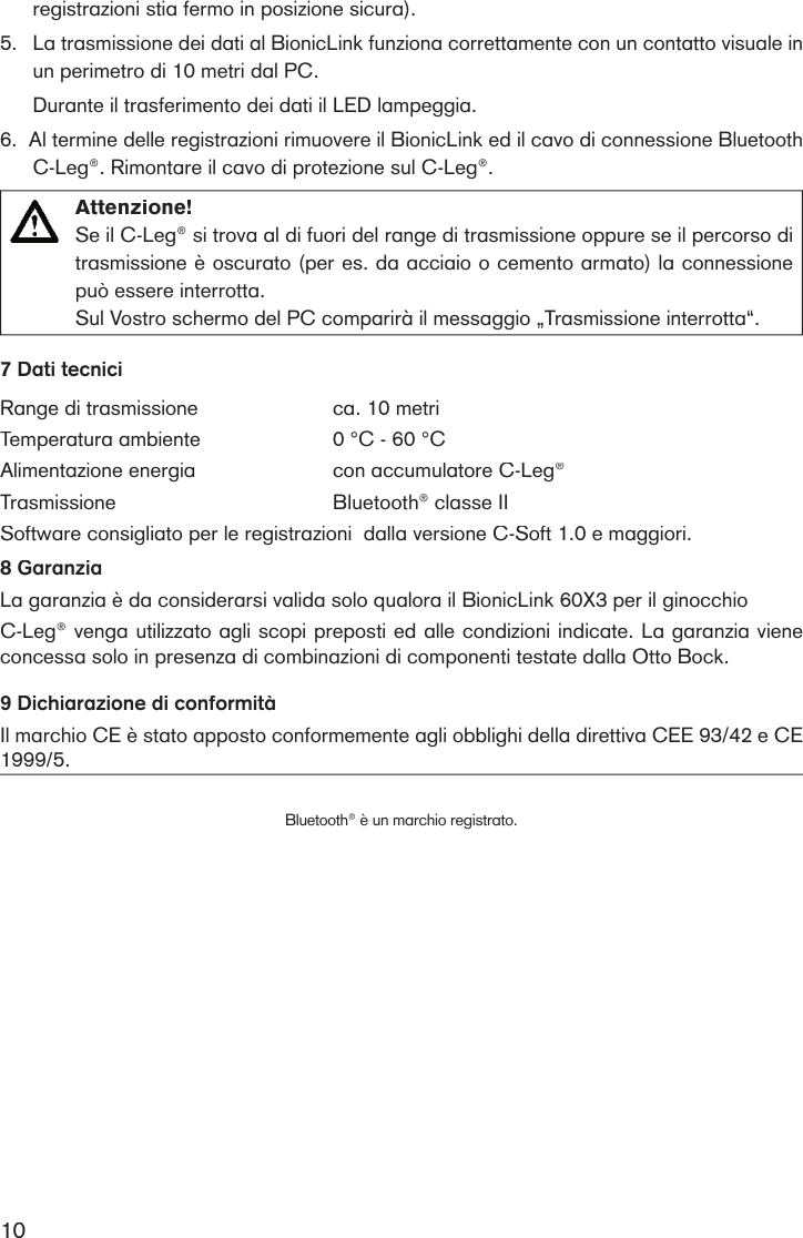 10registrazioni stia fermo in posizione sicura).5.La trasmissione dei dati al BionicLink funziona correttamente con un contatto visuale in un perimetro di 10 metri dal PC. Durante il trasferimento dei dati il LED lampeggia.6.  Al termine delle registrazioni rimuovere il BionicLink ed il cavo di connessione Bluetooth C-Leg®. Rimontare il cavo di protezione sul C-Leg®. Attenzione! Se il C-Leg® si trova al di fuori del range di trasmissione oppure se il percorso di trasmissione è oscurato (per es. da acciaio o cemento armato) la connessione può essere interrotta. Sul Vostro schermo del PC comparirà il messaggio „Trasmissione interrotta“.7 Dati tecniciRange di trasmissione ca. 10 metri Temperatura ambiente0 °C - 60 °CAlimentazione energiacon accumulatore C-Leg®  TrasmissioneBluetooth® classe IISoftware consigliato per le registrazioni  dalla versione C-Soft 1.0 e maggiori.8 GaranziaLa garanzia è da considerarsi valida solo qualora il BionicLink 60X3 per il ginocchioC-Leg® venga utilizzato agli scopi preposti ed alle condizioni indicate. La garanzia viene concessa solo in presenza di combinazioni di componenti testate dalla Otto Bock.9 Dichiarazione di conformitàIl marchio CE è stato apposto conformemente agli obblighi della direttiva CEE 93/42 e CE 1999/5.Bluetooth® è un marchio registrato.