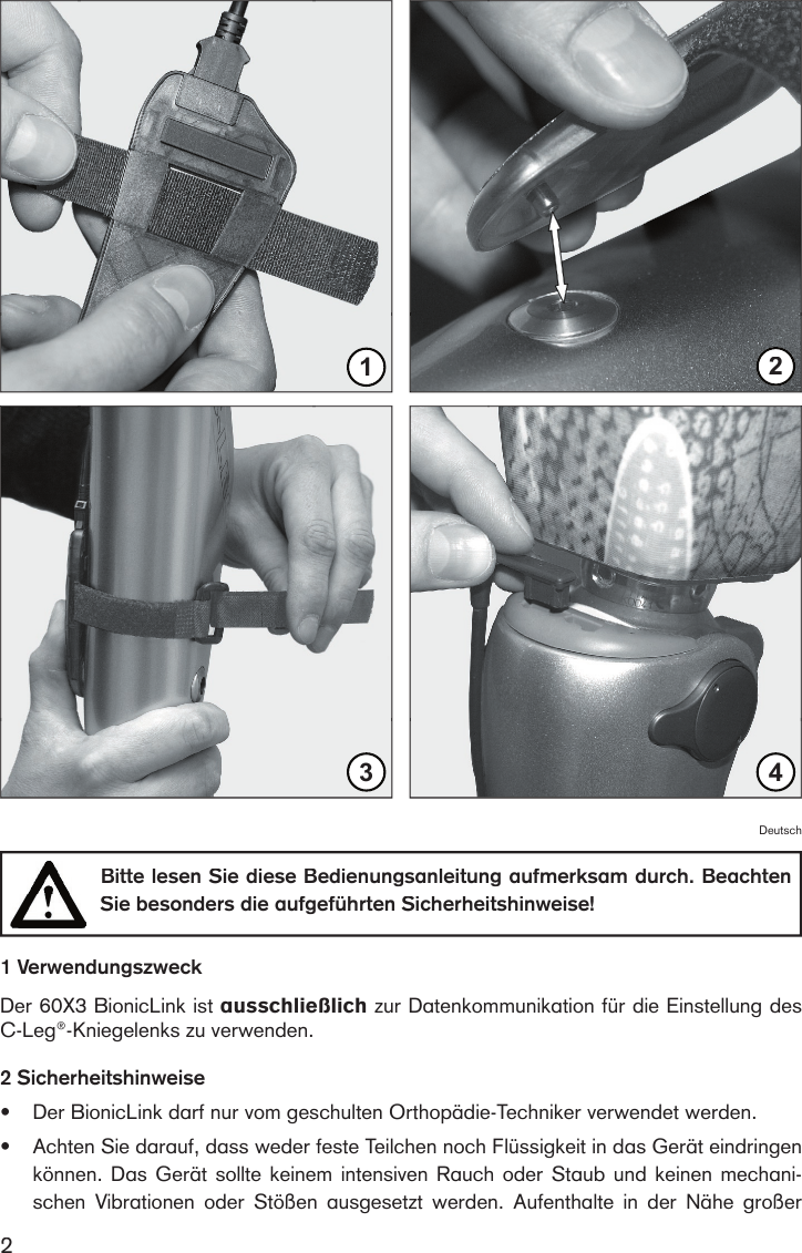 21Bildbotschaft: Den  BionicLink  am C-Leg®  -  Kniegelenk einrasten 234Deutsch  Bitte lesen Sie diese Bedienungsanleitung aufmerksam durch. Beachten Sie besonders die aufgeführten Sicherheitshinweise!1 VerwendungszweckDer 60X3 BionicLink ist ausschließlich zur Datenkommunikation für die Einstellung des C-Leg®-Kniegelenks zu verwenden.2 Sicherheitshinweise•Der BionicLink darf nur vom geschulten Orthopädie-Techniker verwendet werden.•Achten Sie darauf, dass weder feste Teilchen noch Flüssigkeit in das Gerät eindringen können. Das Gerät sollte keinem intensiven Rauch oder Staub und keinen mechani-schen  Vibrationen  oder  Stößen  ausgesetzt  werden.  Aufenthalte  in  der  Nähe  großer 