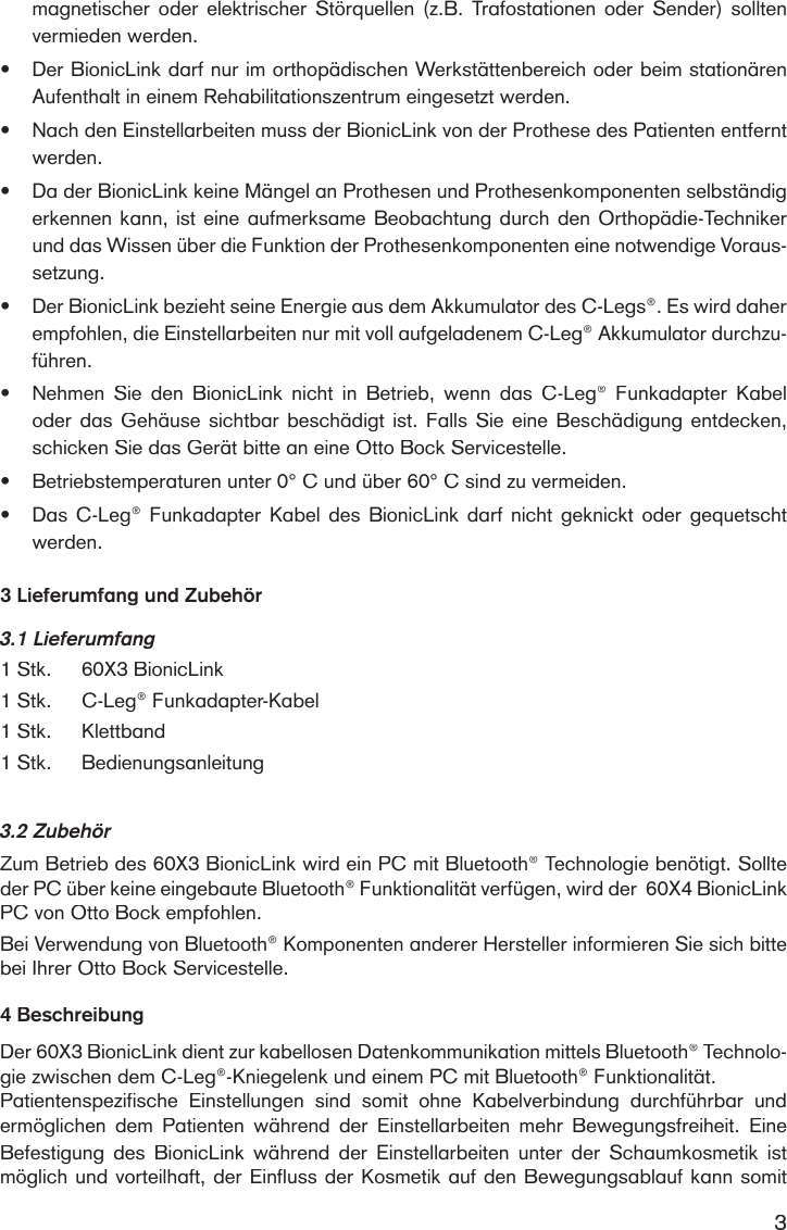 3magnetischer  oder  elektrischer Störquellen  (z.B. Trafostationen oder  Sender) sollten vermieden werden.•Der BionicLink darf nur im orthopädischen Werkstättenbereich oder beim stationären Aufenthalt in einem Rehabilitationszentrum eingesetzt werden.•Nach den Einstellarbeiten muss der BionicLink von der Prothese des Patienten entfernt werden. •Da der BionicLink keine Mängel an Prothesen und Prothesenkomponenten selbständig erkennen kann, ist eine aufmerksame Beobachtung durch den Orthopädie-Techniker und das Wissen über die Funktion der Prothesenkomponenten eine notwendige Voraus-setzung.•Der BionicLink bezieht seine Energie aus dem Akkumulator des C-Legs®. Es wird daher empfohlen, die Einstellarbeiten nur mit voll aufgeladenem C-Leg® Akkumulator durchzu-führen.•Nehmen  Sie  den  BionicLink  nicht  in  Betrieb,  wenn  das  C-Leg®  Funkadapter  Kabel oder das Gehäuse sichtbar beschädigt ist. Falls Sie eine Beschädigung entdecken, schicken Sie das Gerät bitte an eine Otto Bock Servicestelle.•Betriebstemperaturen unter 0° C und über 60° C sind zu vermeiden.•Das C-Leg® Funkadapter Kabel des  BionicLink  darf nicht geknickt  oder  gequetscht werden.3 Lieferumfang und Zubehör3.1 Lieferumfang1 Stk.60X3 BionicLink1 Stk.C-Leg® Funkadapter-Kabel 1 Stk.Klettband1 Stk. Bedienungsanleitung3.2 ZubehörZum Betrieb des 60X3 BionicLink wird ein PC mit Bluetooth® Technologie benötigt. Sollte der PC über keine eingebaute Bluetooth® Funktionalität verfügen, wird der  60X4 BionicLink PC von Otto Bock empfohlen. Bei Verwendung von Bluetooth® Komponenten anderer Hersteller informieren Sie sich bitte bei Ihrer Otto Bock Servicestelle.4 BeschreibungDer 60X3 BionicLink dient zur kabellosen Datenkommunikation mittels Bluetooth® Technolo-gie zwischen dem C-Leg®-Kniegelenk und einem PC mit Bluetooth® Funktionalität.Patientenspezifische  Einstellungen  sind  somit  ohne  Kabelverbindung  durchführbar  und ermöglichen  dem  Patienten  während  der  Einstellarbeiten  mehr  Bewegungsfreiheit.  Eine Befestigung  des BionicLink  während  der  Einstellarbeiten  unter  der  Schaumkosmetik  ist möglich und vorteilhaft, der Einfluss der Kosmetik auf den Bewegungsablauf kann somit 