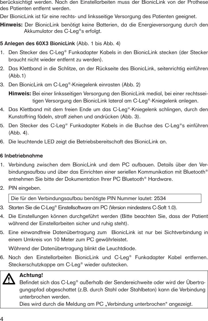 4berücksichtigt werden. Nach den Einstellarbeiten  muss der BionicLink von der Prothese des Patienten entfernt werden. Der BionicLink ist für eine rechts- und linksseitige Versorgung des Patienten geeignet.Hinweis:  Der BionicLink benötigt keine Batterien,  da  die  Energieversorgung durch den Akkumulator des C-Leg®s erfolgt.  5 Anlegen des 60X3 BionicLink (Abb. 1 bis Abb. 4)1. Den Stecker des C-Leg® Funkadapter Kabels in den BionicLink stecken (der Stecker braucht nicht wieder entfernt zu werden).2.Das Klettband in die Schlitze, an der Rückseite des BionicLink, seitenrichtig einführen (Abb.1)3. Den BionicLink am C-Leg®-Kniegelenk einrasten (Abb. 2) Hinweis:  Bei einer linksseitigen Versorgung den BionicLink medial, bei einer rechtssei-tigen Versorgung den BionicLink lateral am C-Leg®-Kniegelenk anlegen.4.Das Klettband mit dem freien Ende um das C-Leg®-Kniegelenk schlingen, durch den Kunstoffring fädeln, straff ziehen und andrücken (Abb. 3). 5.Den Stecker des C-Leg® Funkadapter Kabels in die Buchse des C-Leg®s einführen (Abb. 4). 6.Die leuchtende LED zeigt die Betriebsbereitschaft des BionicLink an.6 Inbetriebnahme1. Verbindung  zwischen  dem  BionicLink  und  dem  PC  aufbauen.  Details  über den  Ver-bindungsaufbau und über das Einrichten einer seriellen Kommunikation mit Bluetooth® entnehmen Sie bitte der Dokumentation Ihrer PC Bluetooth® Hardware.2.PIN eingeben. Die für den Verbindungsaufbau benötigte PIN Nummer lautet: 25343.Starten Sie die C-Leg® Einstellsoftware am PC (Version mindestens C-Soft 1.0). 4.Die Einstellungen können durchgeführt werden (Bitte beachten Sie, dass der Patient während der Einstellarbeiten sicher und ruhig steht).5.Eine  einwandfreie  Datenübertragung  zum    BionicLink  ist  nur  bei  Sichtverbindung  in einem Umkreis von 10 Meter zum PC gewährleistet. Während der Datenübertragung blinkt die Leuchtdiode.6.Nach  den  Einstellarbeiten  BionicLink  und  C-Leg®  Funkadapter  Kabel  entfernen. Stecker schutzkappe am C-Leg® wieder aufstecken. Achtung! Befindet sich das C-Leg® außerhalb der Sendereichweite oder wird der Übertra-gungspfad abgeschattet (z.B. durch Stahl oder Stahlbeton) kann die Verbindung unterbrochen werden. Dies wird durch die Meldung am PC „Verbindung unterbrochen“ angezeigt.