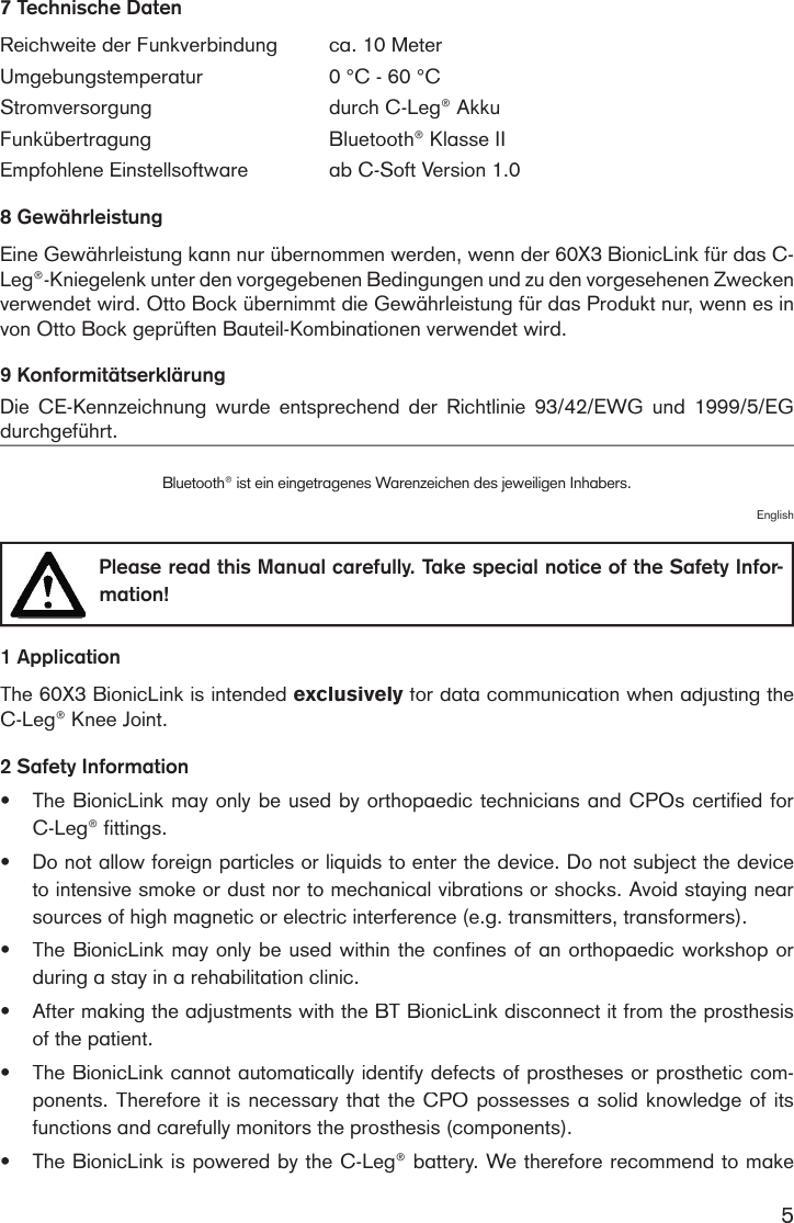 57 Technische DatenReichweite der Funkverbindungca. 10 Meter Umgebungstemperatur0 °C - 60 °CStromversorgungdurch C-Leg® Akku FunkübertragungBluetooth® Klasse IIEmpfohlene Einstellsoftwareab C-Soft Version 1.0 8 GewährleistungEine Gewährleistung kann nur übernommen werden, wenn der 60X3 BionicLink für das C-Leg®-Kniegelenk unter den vorgegebenen Bedingungen und zu den vorgesehenen Zwecken verwendet wird. Otto Bock übernimmt die Gewährleistung für das Produkt nur, wenn es in von Otto Bock geprüften Bauteil-Kombinationen verwendet wird.9 Konformitätserklärung Die  CE-Kennzeichnung  wurde  entsprechend  der  Richtlinie  93/42/EWG  und  1999/5/EG durchgeführt.Bluetooth® ist ein eingetragenes Warenzeichen des jeweiligen Inhabers.English  Please read this Manual carefully. Take special notice of the Safety Infor-mation! 1 ApplicationThe 60X3 BionicLink is intended exclusively for data communication when adjusting the exclusively for data communication when adjusting the exclusivelyC-Leg® Knee Joint.2 Safety Information•The BionicLink may only be used by orthopaedic technicians and CPOs certified for C-Leg® fittings.•Do not allow foreign particles or liquids to enter the device. Do not subject the device to intensive smoke or dust nor to mechanical vibrations or shocks. Avoid staying near sources of high magnetic or electric interference (e.g. transmitters, transformers).•The BionicLink may only be used within the confines of an orthopaedic workshop or during a stay in a rehabilitation clinic.•After making the adjustments with the BT BionicLink disconnect it from the prosthesis of the patient. •The BionicLink cannot automatically identify defects of prostheses or prosthetic com-ponents. Therefore it is necessary that the CPO possesses a solid knowledge of its functions and carefully monitors the prosthesis (components).•The BionicLink is powered by the C-Leg® battery. We therefore recommend to make 