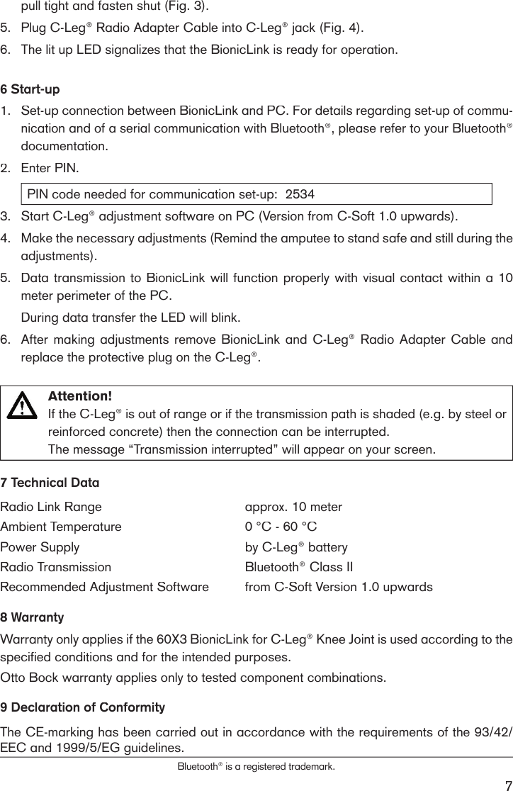 7pull tight and fasten shut (Fig. 3). 5.Plug C-Leg® Radio Adapter Cable into C-Leg® jack (Fig. 4). 6.The lit up LED signalizes that the BionicLink is ready for operation.6 Start-up1. Set-up connection between BionicLink and PC. For details regarding set-up of commu-nication and of a serial communication with Bluetooth®, please refer to your Bluetooth® documentation.2.Enter PIN.PIN code needed for communication set-up:  2534 3.Start C-Leg® adjustment software on PC (Version from C-Soft 1.0 upwards). 4.Make the necessary adjustments (Remind the amputee to stand safe and still during the adjustments).5.Data transmission to BionicLink will function properly with visual contact within a 10 meter perimeter of the PC. During data transfer the LED will blink.6.After making adjustments remove BionicLink  and  C-Leg®  Radio  Adapter  Cable  and replace the protective plug on the C-Leg®. Attention! If the C-Leg® is out of range or if the transmission path is shaded (e.g. by steel or reinforced concrete) then the connection can be interrupted. The message “Transmission interrupted” will appear on your screen.  7 Technical DataRadio Link Rangeapprox. 10 meter Ambient Temperature0 °C - 60 °CPower Supplyby C-Leg® battery Radio TransmissionBluetooth® Class IIRecommended Adjustment Softwarefrom C-Soft Version 1.0 upwards8 WarrantyWarranty only applies if the 60X3 BionicLink for C-Leg® Knee Joint is used according to the specified conditions and for the intended purposes.Otto Bock warranty applies only to tested component combinations.9 Declaration of Conformity The CE-marking has been carried out in accordance with the requirements of the 93/42/EEC and 1999/5/EG guidelines.Bluetooth® is a registered trademark.