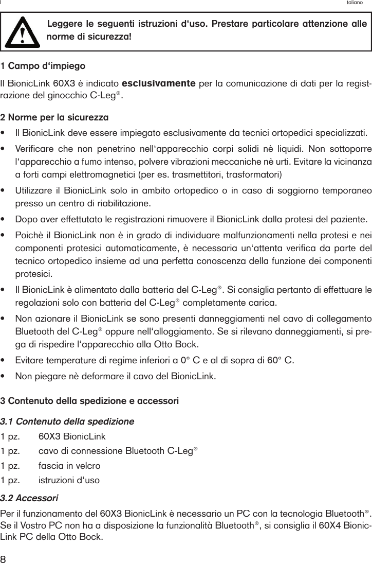 8I         taliano  Leggere le  seguenti istruzioni  d‘uso. Prestare  particolare attenzione alle norme di sicurezza! 1 Campo d‘impiegoIl BionicLink 60X3 è indicato esclusivamente per la comunicazione di dati per la regist-razione del ginocchio C-Leg®.2 Norme per la sicurezza•Il BionicLink deve essere impiegato esclusivamente da tecnici ortopedici specializzati.•Verificare  che  non  penetrino  nell‘apparecchio  corpi  solidi  nè  liquidi.  Non  sottoporre l‘apparecchio a fumo intenso, polvere vibrazioni meccaniche nè urti. Evitare la vicinanza a forti campi elettromagnetici (per es. trasmettitori, trasformatori) •Utilizzare il BionicLink solo  in  ambito  ortopedico o in caso di soggiorno temporaneo presso un centro di riabilitazione.•Dopo aver effettutato le registrazioni rimuovere il BionicLink dalla protesi del paziente.•Poichè il BionicLink non è in grado di individuare malfunzionamenti nella protesi e nei componenti protesici automaticamente, è necessaria un‘attenta verifica da parte del tecnico ortopedico insieme ad una perfetta conoscenza della funzione dei componenti protesici.•Il BionicLink è alimentato dalla batteria del C-Leg®. Si consiglia pertanto di effettuare le regolazioni solo con batteria del C-Leg® completamente carica.•Non azionare il BionicLink se sono presenti danneggiamenti nel cavo di collegamento Bluetooth del C-Leg® oppure nell‘alloggiamento. Se si rilevano danneggiamenti, si pre-ga di rispedire l‘apparecchio alla Otto Bock.•Evitare temperature di regime inferiori a 0° C e al di sopra di 60° C.•Non piegare nè deformare il cavo del BionicLink.3 Contenuto della spedizione e accessori3.1 Contenuto della spedizione1 pz.60X3 BionicLink1 pz.cavo di connessione Bluetooth C-Leg®  1 pz.fascia in velcro1 pz. istruzioni d‘uso3.2 AccessoriPer il funzionamento del 60X3 BionicLink è necessario un PC con la tecnologia Bluetooth®. Se il Vostro PC non ha a disposizione la funzionalità Bluetooth®, si consiglia il 60X4 Bionic-Link PC della Otto Bock. 