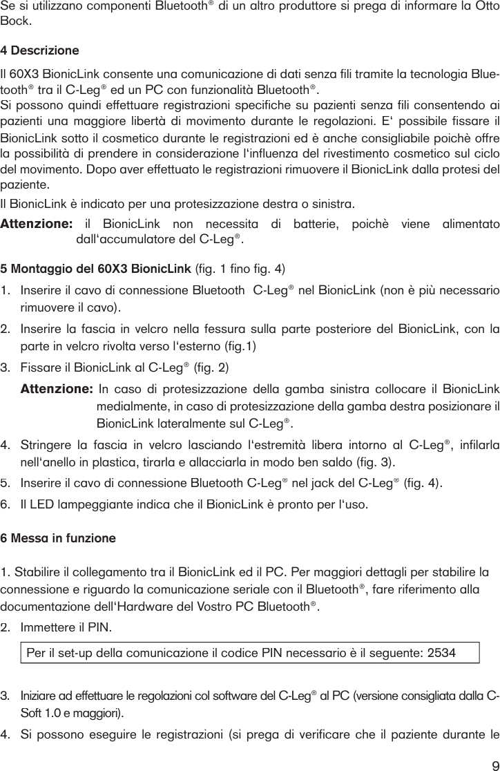 9Se si utilizzano componenti Bluetooth® di un altro produttore si prega di informare la Otto Bock.4 DescrizioneIl 60X3 BionicLink consente una comunicazione di dati senza fili tramite la tecnologia Blue-tooth® tra il C-Leg® ed un PC con funzionalità Bluetooth®.Si possono quindi effettuare registrazioni specifiche su pazienti senza fili consentendo ai pazienti una maggiore  libertà  di  movimento durante le regolazioni. E‘ possibile  fissare  il BionicLink sotto il cosmetico durante le registrazioni ed è anche consigliabile poichè offre la possibilità di prendere in considerazione l‘influenza del rivestimento cosmetico sul ciclo del movimento. Dopo aver effettuato le registrazioni rimuovere il BionicLink dalla protesi del paziente. Il BionicLink è indicato per una protesizzazione destra o sinistra.Attenzione:   il  BionicLink  non  necessita  di  batterie,  poichè  viene  alimentato dall‘accumulatore del C-Leg®.  5 Montaggio del 60X3 BionicLink (fig. 1 fino fig. 4)1. Inserire il cavo di connessione Bluetooth  C-Leg® nel BionicLink (non è più necessario rimuovere il cavo).2.Inserire la fascia in velcro nella fessura sulla parte posteriore del BionicLink, con la parte in velcro rivolta verso l‘esterno (fig.1)3. Fissare il BionicLink al C-Leg® (fig. 2) Attenzione:   In  caso  di  protesizzazione  della  gamba  sinistra  collocare  il  BionicLink medialmente, in caso di protesizzazione della gamba destra posizionare il BionicLink lateralmente sul C-Leg®.4.Stringere  la  fascia  in  velcro  lasciando  l‘estremità  libera  intorno  al  C-Leg®,  infilarla nell‘anello in plastica, tirarla e allacciarla in modo ben saldo (fig. 3). 5.Inserire il cavo di connessione Bluetooth C-Leg® nel jack del C-Leg® (fig. 4). 6.Il LED lampeggiante indica che il BionicLink è pronto per l‘uso.6 Messa in funzione1. Stabilire il collegamento tra il BionicLink ed il PC. Per maggiori dettagli per stabilire la connessione e riguardo la comunicazione seriale con il Bluetooth®, fare riferimento alla documentazione dell‘Hardware del Vostro PC Bluetooth®.2.Immettere il PIN.Per il set-up della comunicazione il codice PIN necessario è il seguente: 25343.Iniziare ad effettuare le regolazioni col software del C-Leg® al PC (versione consigliata dalla C-Soft 1.0 e maggiori). 4.Si possono eseguire le registrazioni (si prega di verificare che il paziente durante le 